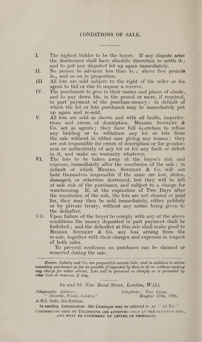 CONDITIONS OF SALE. I. The highest bidder to be the buyer. If any dispute arise the Auctioneer shall have absolute discretion to settle it ; and to put any disputed lot up again immediately. {I. No person to advance less than 1s.; above five pounds 5s., and so on in proportion. {II. All lots are sold subject to the right of the seller or his agent to bid or else to impose a reserve. (Vv. ‘The purchasers to give in their names and places of abode, and to pay down 10s. in the pound or more, if required, in part payment of the purchase-money; in default of which the lot or lots purchased may be immediately put up again and re-sold. V. All lots are sold as shown and with all faults, imperfec- tions and errors of description. Messrs. SorHeBy &amp; Co. act as agents; they have full discretion to refuse any bidding or to withdraw any lot or lots from the sale without in either case giving any reason; they are not responsible for errors of description or for genuine- ness or authenticity of any lot or for any fault or defect in it, and make no warranty whatever. VI. The lots to be taken away at the buyer’s risk and expense, immediately after the conclusion of the sale; in default of which Messrs. Sotuesy &amp; Co. will not hold themselves responsible if the same are lost, stolen, damaged, or otherwise destroyed, but they will be left at sole risk of the purchaser, and subject to a charge for warehousing. If, at the expiration of Two Days after the conclusion of the sale, the lots are not cleared or paid for, they may then be sold immediately, either publicly or by private treaty, without any notice being given to the defaulter. VU. Upon failure of the buyer to comply with any of the above conditions the money deposited in part payment shall be forfeited ; and the defaulter at this sale shall make good to Messrs. SorHEBY &amp; Co. any loss arising from the re-sale, together with their charges and expenses in respect of both sales. To prevent confusion no purchases can be claimed or removed during the sale. Messrs. Sotheby and Co. are prepared to execute bids : and in addition to advise intending purchasers as far as possible if requested by them to do so: without making any charge for either service. Lots will be procured as cheaply as is permitted by other bids or reserves, if any.   34 and 35 New Bond Street, London, W.(1). Telegraphic Address : Telephone: Two Lines, ** Abinitio, Wesdo, London.” Mayfair 1784, 1785. A.B.C. Code, 5th Edition. In sending Commissions this Catalogue may be referred to as ‘‘ ALMA.” COMMISSIONS SENT BY TELEPHONE ARE ACCEPTED ONLY AT THE SENDER’S RISK, AND MUST BE CONFIRMED BY LETTER OR TEBEGRAM.