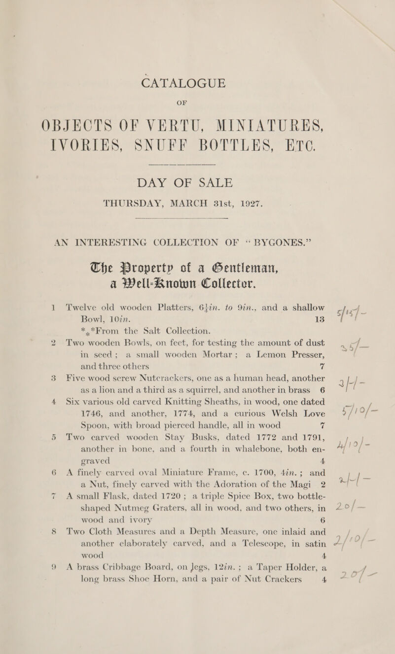 CATALOGUE OF OBJECTS OF VERTU, MINIATURES, PyOnt iS, SONUFE BOTTLES,” ETC. DAY OF SALE THURSDAY, MARCH 3ist, 1927.  AN INTERESTING COLLECTION OF ‘* BYGONKES.” The Property of a Gentleman, a Well-Known Collecter. 1 Twelve old wooden Platters, 61in. to 9in., and a shallow aL rte Bowl, 107n. 13 *.*From the Salt Collection. 2 Two wooden Bowls, on feet, for testing the amount of dust nae P in seed; a small wooden Mortar; a Lemon Presser, 8 and three others vf 3 Five wood screw Nutcrackers, one as a human head, another q I J as a lion and a third as a squirrel, and another in brass’ 6 4 Six various old carved Knitting Sheaths, in wood, one dated ca ea 1746, and another, 1774, and a curious Welsh Love oy! as Spoon, with broad pierced handle, all in wood c | Two carved wooden Stay Busks, dated 1772 and 1791, __, another in bone, and a fourth in whalebone, both en- “/ graved 4 6 A finely carved oval Miniature Frame, c. 1700, 4in.; and a Nut, finely carved with the Adoration of the Magi 2 uf = = A small Flask, dated 1720; a triple Spice Box, two bottle- shaped Nutmeg Graters, all in wood, and two others, in 2°/ — wood and ivory 6 8 ‘Two Cloth Measures and a Depth Measure, one inlaid and _ , another elaborately carved, and a Telescope, in satin ~/ és wood 4 9 A brass Cribbage Board, on Jegs, 12¢n.; a Taper Holder,a _ _¥/ long brass Shoe Horn, and a pair of Nut Crackers oe oe or ~