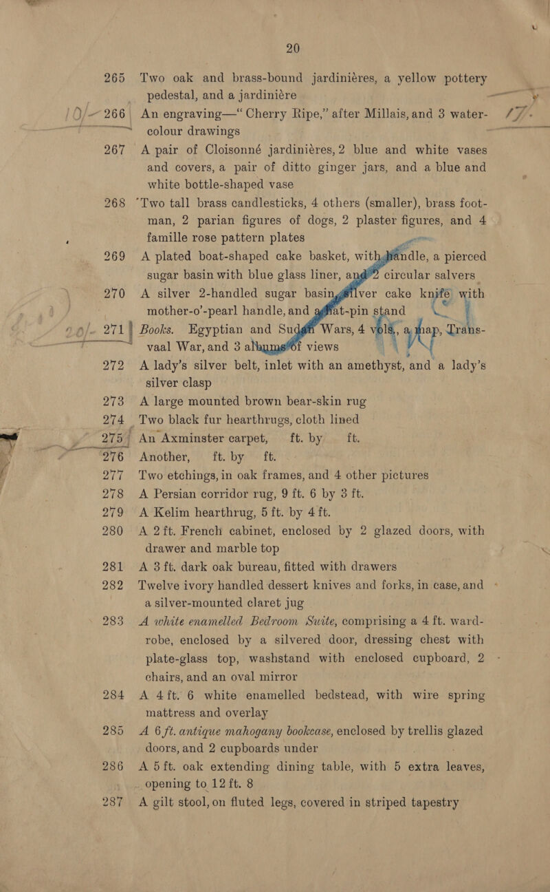 iC 265 Two oak and brass-bound jardiniéres, a yellow pottery pedestal, and a jardiniére rere colour drawings 267 A pair of Cloisonné jardiniéres,2 blue and white vases and covers, a pair of ditto ginger jars, and a blue and white bottle-shaped vase 268 “Two tall brass candlesticks, 4 others (smaller), brass foot- man, 2 parian figures of dogs, 2 plaster figures, and 4 famille rose pattern plates gr 269 A plated oo cn cake pee’: te     mother-o’- sae handle, an 4 We -pin stand 272 A lady’s silver belt, inlet with an icantee ‘and a lady’s silver clasp 273 A large mounted brown bear-skin rug 274 Two black fur hearthrugs, cloth lined 275 An Axminster carpet, ft. by ft. 276 Another, ft. by ft. 277 Two etchings, in oak frames, and 4 other pictures 278 A Persian corridor rug, 9 ft. 6 by 3 ft. 279 <A Kelim hearthrug, 5 ft. by 4 ft. 280 <A 2ft. French cabinet, enclosed by 2 glazed doors, with drawer and marble top 281 <A 3ft. dark oak bureau, fitted with drawers a silver-mounted claret jug 283 A white enamelled Bedroom Suite, comprising a 4 ft. ward- robe, enclosed by a silvered door, dressing chest with plate-glass top, washstand with enclosed cupboard, 2 chairs, and an oval mirror 284 <A 4ft. 6 white enamelled bedstead, with wire spring mattress and overlay 285 A 6 ft. antique mahogany bookcase, enclosed eby trellis glazed doors, and 2 cupboards under _. opening to 12 ft. 8 287 A gilt stool, on fluted legs, covered in striped tapestry SF Fhe
