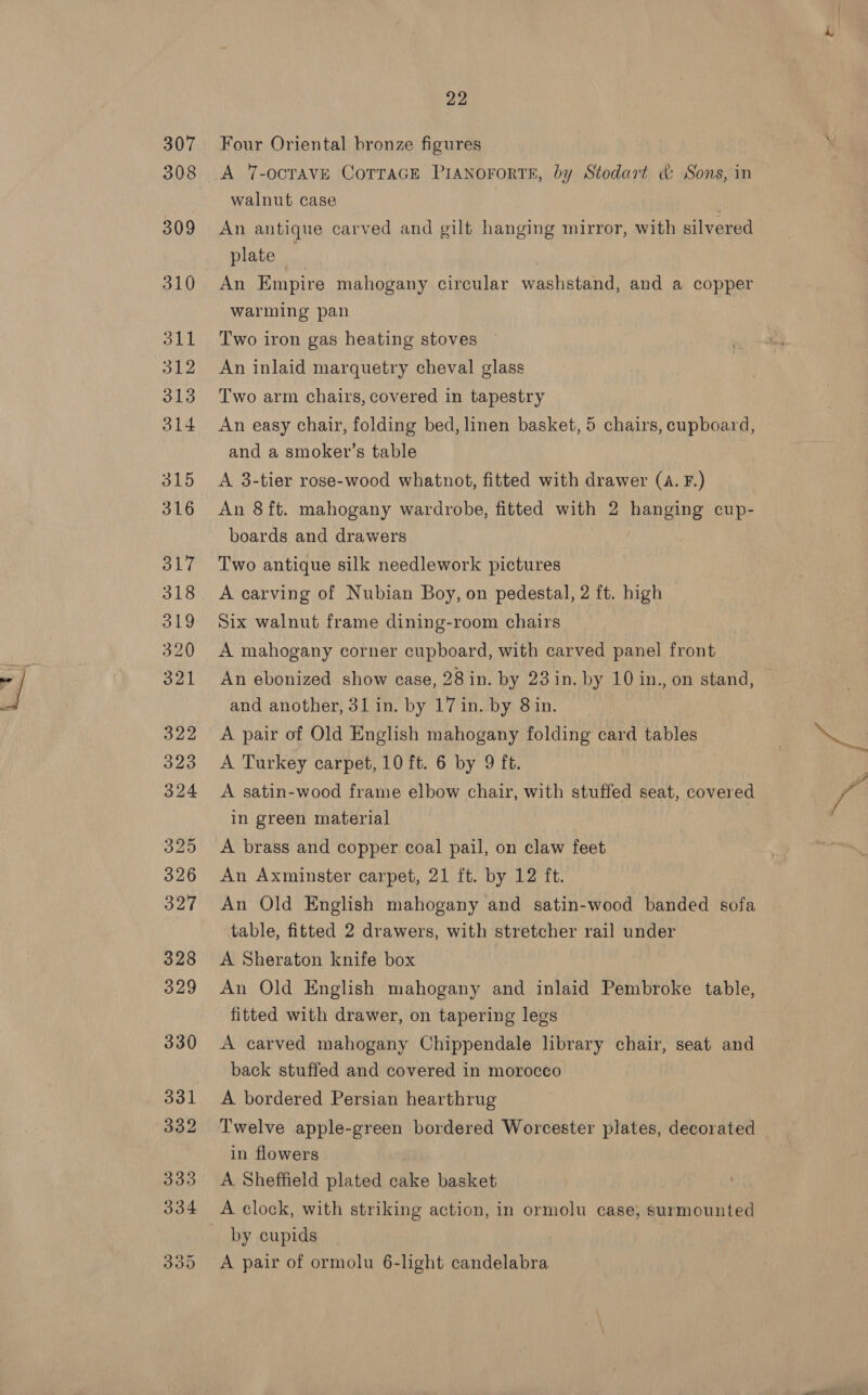 Four Oriental bronze figures A 7-ocTAVE CoTTAGE PIANOFORTE, by Stodart &amp; Sons, in walnut case | An antique carved and gilt hanging mirror, with silvered plate | An Empire mahogany circular washstand, and a copper warming pan Two iron gas heating stoves An inlaid marquetry cheval glass Two arm chairs, covered in tapestry An easy chair, folding bed, linen basket, 5 chairs, cupboard, and a smoker’s table A 3-tier rose-wood whatnot, fitted with drawer (A. F.) An 8ft. mahogany wardrobe, fitted with 2 hanging cup- boards and drawers Two antique silk needlework pictures A carving of Nubian Boy, on pedestal, 2 ft. high Six walnut frame dining-room chairs A mahogany corner cupboard, with carved panel front An ebonized show case, 28 in. by 23 in. by 10 in., on stand, and another, 31 in. by 17 in. by 8in. A pair of Old English mahogany folding card tables A Turkey carpet, 10 ft. 6 by 9 ft. A satin-wood frame elbow chair, with stuffed seat, covered in green material | A brass and copper coal pail, on claw feet An Axminster carpet, 21 ft. by 12 ft. An Old English mahogany and satin-wood banded boi table, fitted 2 drawers, with stretcher rail under A Sheraton knife box : An Old English mahogany and inlaid Pembroke table, fitted with drawer, on tapering legs A carved mahogany Chippendale library chair, seat and back stuffed and covered in morocco A bordered Persian hearthrug Twelve apple-green bordered Worcester plates, decorated in flowers A Sheffield plated cake basket A clock, with striking action, in ormolu case, surmounted by cupids A pair of ormolu 6-light candelabra