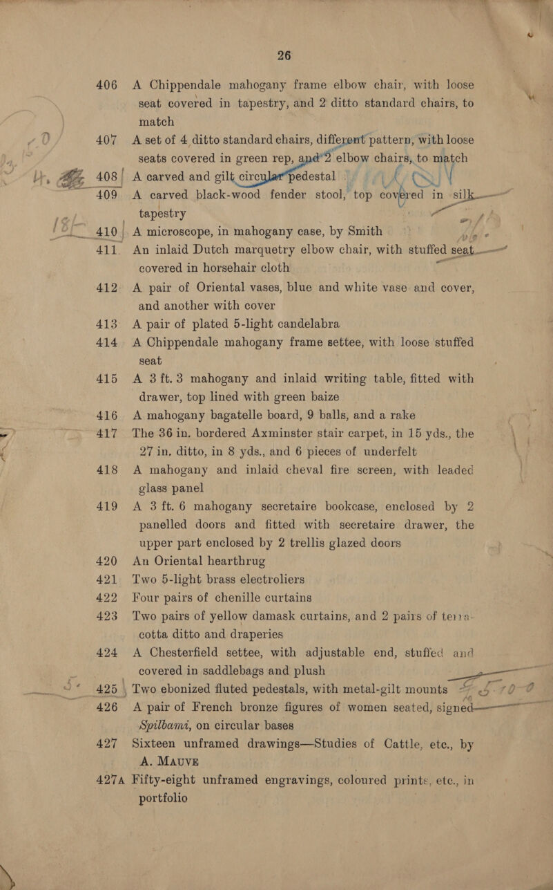 BO 406 &lt;A Chippendale mahogany frame elbow chair, with loose seat covered in kapesenyy and 2 ditto standard chairs, to match 407 &lt;A-setof 4 ditto standard chairs, different pattern, with loose seats covered in green rep, % elbow ah, to match 408 | A carved and sic ceo’ I end : \ ~ 409 A carved black-wood fender stool, top ares in me tapestry Un A. microscope, in mahogany case, by Smith ob” 3 411. An inlaid Dutch marquetry elbow chair, with sbutted seat covered in horsehair cloth 412 A pair of Oriental vases, blue and white vase and cover, and another with cover 414 A Chippendale mahogany frame settee, with loose ‘stuffed seat 2 415 &lt;A 3ft.3 mahogany and inlaid writing table, fitted with drawer, top lined with green baize 416 A mahogany bagatelle board, 9 balls, and a rake 417 The 36 in. bordered Axminster stair carpet, in 15 yds., the 27 in, ditto, in 8 yds., and 6 pieces of underfelt 418 A mahogany and inlaid cheval fire screen, with leaded glass panel 419 A 3ft.6 mahogany secretaire bookcase, enclosed by 2 panelled doors and fitted with secretaire drawer, the upper part enclosed by 2 trellis glazed doors 420 An Oriental hearthrug 421 Two 5-light brass electroliers 422 Four pairs of chenille curtains 423 Two pairs of yellow damask curtains, and 2 pairs of terra- cotta ditto and draperies 424 &lt;A Chesterfield settee, with adjustable end, stuffed and weet, covered in saddlebags and plush anne 425 , Two ebonized fluted pedestals, with metal-gilt mounts -7 &lt;6. 70% f ~ Spilbami, on circular bases 427 Sixteen unframed drawings—Studies of Cattle, etce., UY A. MAUVE 4274 Fifty-eight unframed engravings, coloured Brinks, etc. in portfolio