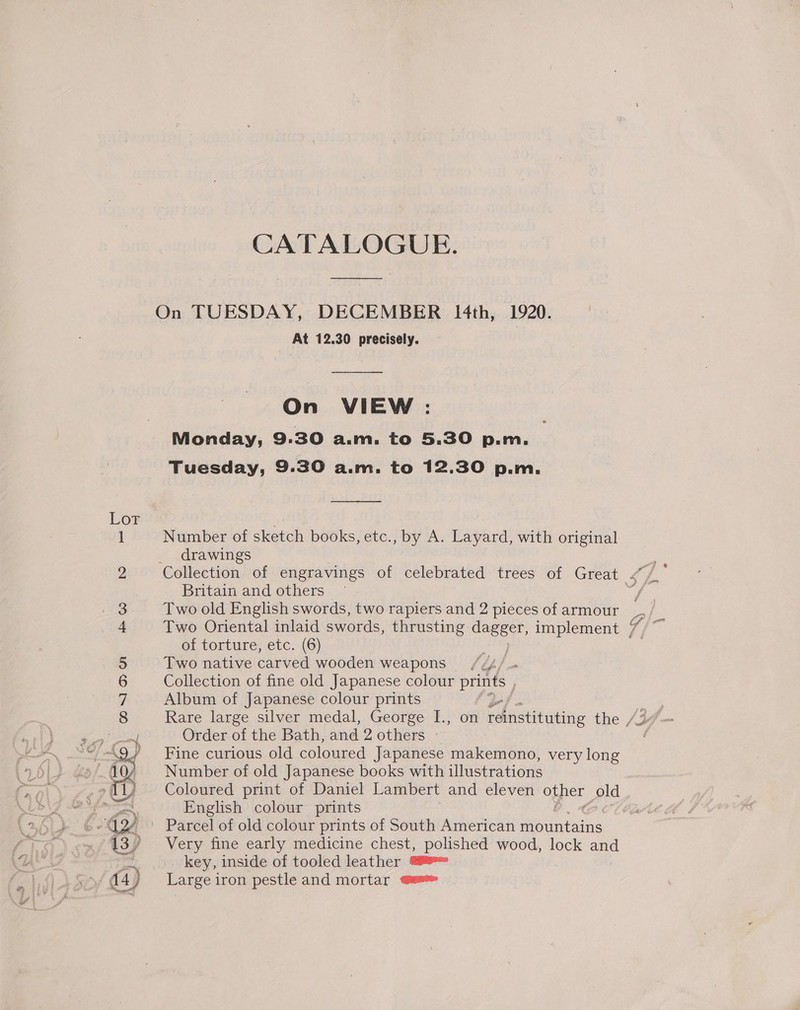 Lor Se) bg ) CR). S)o), OUP Kw —_ 1 ps) nN 7 acid CATALOGUE. On TUESDAY, DECEMBER I4th, 1920. | At 12.30 precisely. On VIEW : Monday, 9.30 a.m. to 5.30 p.m, Tuesday, 9.30 a.m. to 12.30 p.m. Number of sketch books, etc., by A. Layard, with original drawings Britain and others | Two old English swords, two rapiers and 2 pieces of armour Two Oriental inlaid swords, thrusting dagger, implement of torture, etc. (6) Rede Two native carved wooden weapons //4/ = Collection of fine old Japanese colour se pel ) Album of Japanese colour prints Rare large silver medal, George I., Order of the Bath, and 2 others ~ Fine curious old coloured Japanese makemono, very long Number of old Japanese books with illustrations Coloured print of Daniel Lambert and eleven other old English colour prints Very fine early medicine chest, polished wood, lock and key, inside of tooled leather ee Large iron pestle and mortar qu