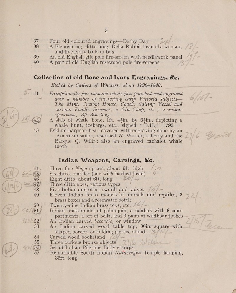 bo) 37 Four old coloured engravings—Derby Day | 38 A Flemish jug, ditto mug, Della Robbia head avenan, . and five ivory balls in box . 39 An old English gilt pole fire-screen with needlework ne 40 A pair of old English rosewood pole fire-screens Collection of old Bone and Ivory Engravings, &amp;c. Etched by Sailors of Whalers, about 1790-1840. 4} | Exceptionally fine cachalot whale jaw polished and engraved me with a number of interesting early Victoria subjects— The Mint, Custom House, Coach, Sailing Vessel and SE curious Paddle Steamer, a Gin Shop, etc. ; a unique Tay, fit Dj specimen ; 3ft. 3in. long f} ls es (42) A slab of whale bone, lft. 44in. by 64in., oi bike a 7 whale hunt, icebergs, ete sieried «DH. eee Wie 43 Eskimo harpoon head covered with engraving done by an American sailor, inscribed W. Winter, Liberty and the , Barque Q. Wilir ; also an engraved cachalot whale tooth Indian Weapons, Carvings, Ec. 44, Three fine Naga spears, about 9ft. high 60 /m . 45) Six ditto, smaller (one with eae peo 46 | Eight ditto, about 6ft. long AO | sy liajl )\ 4-42 ~~ Three ditto axes, various types Mm NS 48 Five Indian and other swords and knives Be: 49 Eleven Indian brass models of animals and veptilek? Y Hag brass boxes and a rosewater bottle 50 , Twenty-nine Indian brass toys, etc. / 5G, 1) Indian brass model of palanquin, a paibox with 6 com- | partments, a set of bells, and 3 pairs of wildboar tushes_- Of 9) <52 An Indian carved occa cio. or window 53 An Indian carved wood table top, 30in. square with shaped border, on folding ae stand | 54 Carved wood bookstand /¢ Pam 99 Three curious bronze objects ia fii, ) » (56) Set of Indian Pilgrims Body stamps | GV 57 Remarkable South Indian Navasingha Temple hanging, 32ft. long