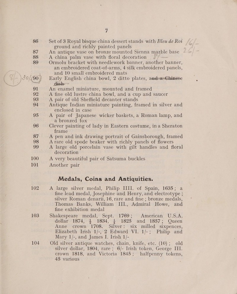100 101 102 103 104 ? Set of 3 Royal bisque china dessert stands with Bleu de Rot ground and richly painted panels An antique vase on bronze mounted Sienna marble base A china palm vase with floral decoration Ormolu bracket with needlework banner, another Me ate an embroidered coat-of-arms, 4 silk embroidered panels, and 10 small embroidered mats Early English china bowl, 2 ditto plates, ands aa@hinese dish-~ An enamel miniature; mounted and framed A fine old lustre china bowl, and a cup and saucer A pair of old Sheffield decanter stands Antique Indian miniature painting, framed in silver and enclosed in case A pair of Japanese wicker baskets, a Roman lamp, and a bronzed fox Clever painting of lady in Eastern costume, ina Sheraton frame A rare old spode beaker with richly panels of flowers A large old porcelain vase with gilt handles and floral decoration A very beautiful pair of Satsuma buckles Another pair Medals, Coins and Antiquities. A ‘large silver medal, Philip II]. ‘of Spam, 1635; a fine lead medal, Josephine and Henry, and electrotype ; silver Roman denarii, 16, rare and fine ; bronze medals, Thomas Banks, William st is Admiral Howe, and fine exhibition medal Shakespeare medal, Sept. 1769; American U.S.A. dollar 1874, 4 1834, 4 1825 and 1857; Queen Annes terowne? 1708) Savery’ .Six: milled “six pences, Flizabeth Irish 1/-, 2: Edward V1. 1/-; Philip and Mary 1/-, and James I. Irish 1/- Old silver antique watches, chain, knife, etc. (10); old silver dollar, 1804, rare; 6/- Irish token, George ITI. crown 1818, and Victoria 1845; halfpenny tokens, 45 various