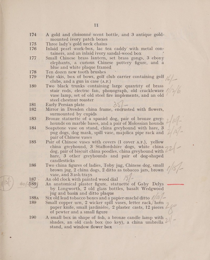 174 175 176 P77. 178 179 180 18] 182 183 184 185 186 488) ae eri 188A 189 190 1k A gold and cloisonné scent bottle, and 3 antique gold- mounted ivory patch boxes Three lady’s gold neck chains Inlaid pearl work-box, lac tea caddy with metal con- tainers, and an inlaid i ivory sandal-wood box Small Chinese brass lantern, set brass gongs, 3 ebony elephants, a curious Chinese pottery figure, and a blue and white plaque framed Ten dozen new tooth brushes Pair skis, box of bows, golf club carrier containing golt s clubs, and a gun in case (A.F.) jig Two black trunks containing large quantity of brass stair rods, electric fan, phonograph, old crackleware / vase lamp, set of old steel fire ol eetinaanie! and an old steel chestnut roaster Early Persian plate Mirror in Dresden china frame, oaduaied with flowers, surmounted by cupids Bronze statuette of a spaniel dog, pair of bronze grey- Soapstone vase on stand, china greyhound with hare, 3 pug dogs, dog mask, spill vase, majolica pipe rack and pair of Chinese vases Pair of Chinese vases with covers (1 cover A.F.), yellow hare, 3 other greyhounds and pair of dog-shaped candlesticks Two china figures of ladies, Toby jug, Chinese dog, small, brown jug, 2 china dogs, 2 ditto as tobacco jars, brown : vase, and 3 ash trays 3 An old clock with painted wood dial An anatomical plaster figure, statuette of Gaby Delys by Longworth, 2 old glass bottles, basalt Wedgwood jug and basin and ditto plaque | | Six old lead tobacco boxes and a papier-maché ditto /¢ Small copper urn, 2 wicker spill vases, letter.rack, horn. of pewter and a small figure A small box in shape of fish, a bronze candle lamp with . stand, and window flower box