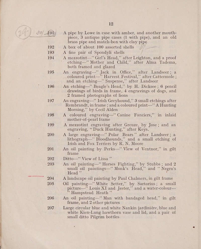 192 193 194 195 196 197 198 Loo 200 201 202 203 205 206 207 12 A pipe by Lowe in case with amber, and another mouth- piece, 3 antique pipe cases (1 with pipe), and an old brass pipe and match-box with clay pipe A box of about 100 assorted shells A fine pair of Spondyli shells A mezzotint—“ Girl’s Head,” after Leighton, and a proof etching—‘‘ Mother and Child,’’ after Alma Tadema, both framed and glazed An engraving—'’ Jack in Office,’ after Landseer; a coloured print—‘ Harvest Festival,’’ after Cattermole ; and an etching—‘ Suspense,” after Landseer An etching—“ Beagle’s Head,’’ by H. Dicksee ; 6 pencil drawings of birds in frame, 4 engravings of dogs, and 2 framed photographs of lions An engraving— Irish Greyhound,”’ 3 small etchings after Rembrandt, in frame ; and a coloured print—‘* A Hunting Morning,” by Cecil Alden A coloured engraving—‘‘ Canine Fanciers,’’ in inlaid mother-of-pearl frame A mezzotint engraving after Greuze, by Jose; and an engraving, ‘‘ Duck Hunting,”’ after Keys. A large engraving—“ Polar Bears’’ after Landseer; a lithograph—* Bloodhounds,’’ and a small etching of Irish and Fox Terriers by R. N. Moore An oil painting by Perks—‘‘ View of Ventnor,” in gilt frame Ditto—* View of Lissa ”’ An oil painting—‘ Horses Fighting,” by Stubbs; and 2 small oil paintings—‘‘ Monk’s Head,’ and “ Negro’s Head, : A landscape oil painting by Paul Chalmers, in gilt frame Oil painting—‘‘ White Setter,’’ by Sartorius; a small picture—‘ Louis XI and Jester,’’ and a water-colour— “Hampstead Heath ”’ An oil painting—‘‘ Man with bandaged head,” in gilt frame, and 2 other pictures Large circular blue and white Nankin jardiniére, blue and white Kien-Lung hawthorn vase and lid, and a pair of small ditto Pilgrim bottles