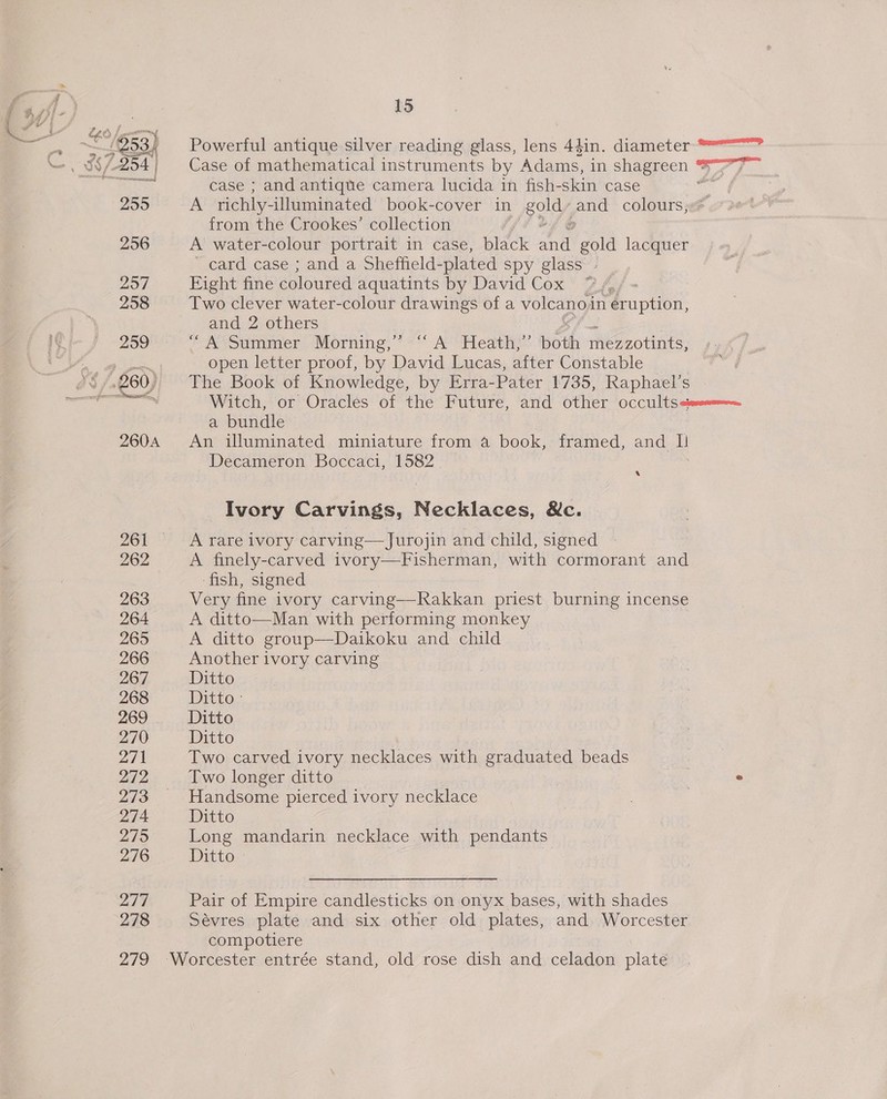 2959 260A 262 263 264 265 266 267 268 269 270 271 242 273 274 279 276 27% 278 279 15 Powerful antique silver reading glass, lens 44in. diameter °°? Case of mathematical instruments by Adams, in shagreen * 2, ae 8S case ; and antique camera lucida in fish-skin case ar A richly- -illuminated book-cover in a pnd colours; from the Crookes’ collection A water-colour portrait in case, black i gold lacquer ~ card case ; and a Sheffield- -plated spy glass» Eight fine coloured aquatints by David Cox’ 2/ Two clever water-colour drawings of a volcano’ in eruption, and 2 others / A coummer “Morning, * +“ A’ Heath}: both eo eotlnts: open letter proof, by David Lucas, after Constable | The Book of Knowledge, by Erra-Pater 1735, Raphael’s Witch, or Oracles of the Future, and other occu|ts iss, a bundle An illuminated miniature from a book, framed, and i Decameron Boccaci, 1582. A Ivory Carvings, Necklaces, Nc. A rare ivory carving— Jurojin and child, signed A finely-carved ivory—Fisherman, with cormorant and ‘fish, signed | Very fine ivory carving—Rakkan priest burning incense A ditto—Man with performing monkey A ditto group—Daikoku and child Another ivory carving Ditto Ditto, Ditto Ditto Two carved ivory necklaces with graduated beads Two longer ditto | ° Handsome pierced ivory necklace . . Ditto Long mandarin necklace with pendants Ditto | Pair of Empire candlesticks on onyx bases, with shades Sevres plate and six other old plates, and. Worcester compotiere