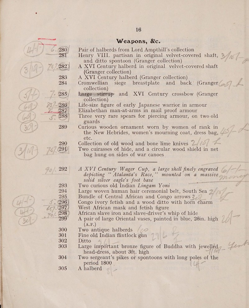 wis ee! 293 294 295 . (296) 398 299° 300 301 302 303 304 305 16 Weapons, &amp;c. Pair of halberds from Lord Ampthill’s collection Henry VIII. partisan in original velvet-covered shaft, and ditto spontoon (Granger collection) A XVI Century halberd in original velvet-covered shaft (Granger collection) A XVI Century halberd (Granger collection) collection) hargestirrup» and XVI Century crossbow (Granger collection) Life-size figure of early Japanese warrior in armour Elizabethan man-at-arms in mail proof armour Three very rare spears for plercing armour, on two old guards Curlous wooden ornament worn by women of rank in etc. Collection of old wood and bone lime knives bag hung on sides of war canoes | solid silver eagle's foot base Two curious old Indian Lingam Yont | Large woven human hair ceremonial belt, South Sea 2 Bundle of Central African and Congo arrows : Congo ivory fetish and a wood ditto with horn charm West African mask and fetish figure African slave iron and slave-driver’s whip of hide (A.F.) Two antique halberds Fine old Indian flintlock gun Ditto head-dress, about 3ft. high period 1800 | A halberd