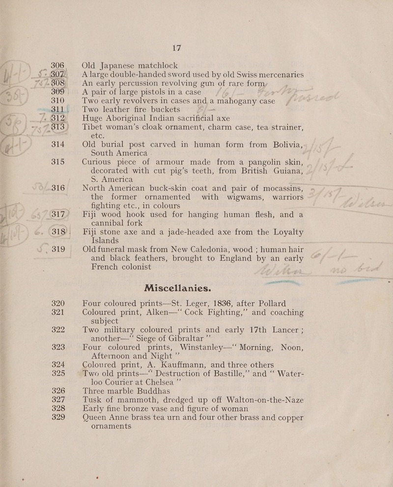 310 ¢ BIZ 314 315 316 317 Solo 320 322 323 324 325 326 327 328 329 YA Old Japanese matchlock A large double-handed sword used by old Swiss mercenaries An early percussion revolving gun of rare formy A pair of large pistols in a case : Two early revolvers in cases anda mahogany case Two leather fire buckets Huge Aboriginal Indian onan axe Tibet woman’s cloak ornament, charm case, tea strainer, etc. Old burial post carved in human form from Bolivia, South America - Curious piece of armour made from a pangolin skin, decorated with cut pig ’s teeth, from British Guiana, 5S. America North American buck-skin coat and pair of mocassins, the former ornamented with wigwams, warriors fighting etc., in colours Fiji wood hook used for hanging human flesh, and a cannibal fork Fiji stone axe and a jade-headed axe from the Loyalty Islands Old funeral mask from New Caledonia, wood ; human hair and black feathers, brought to England by an oo French colonist Miscellanies. Four coloured prints—St. Leger, 1836, after Pollard Coloured print, Alken—‘ Cock Fighting,’’ and coaching subject Two military coloured prints and early 17th Lancer ; another—‘‘ Siege of Gibraltar ”’ Four coloured prints, Winstanley—‘‘ Morning, Noon, Afternoon and Night ”’ } Coloured print, A. Kauffmann, and three others Two old prints—“ Destruction of Bastille,’ and ‘‘ Water- loo Courier at Chelsea ”’ Three marble Buddhas Tusk of mammoth, dredged up off Walton-on-the-Naze Early fine bronze vase and figure of woman Queen Anne brass tea urn and four other brass and copper ornaments