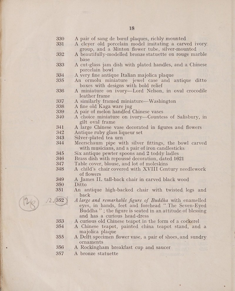 f SH 330 331 332 333 334 3395 336 337 338 339 340 341 342 343 344 345 346 347 348 349 350 351 3953 354 355 396 397 18 A pair of sang de boeuf plaques, richly mounted A clever old porcelain model imitating a carved ivory. group, and a Minton flower tube, silver-mounted A beautifully-modelled bronze statuette on rouge marble base A cut-glass jam dish with plated handles, and a Chinese porcelain bowl A very fine antique Italian majolica plaque An ormolu miniature jewel case and antique ditto boxes with designs with bold relief A miniature on ivory—Lord Nelson, in oval crocodile leather frame A similarly framed miniature—Washington A fine old Kaga ware jug A pair of melon handled Chinese vases A choice miniature on ivory—Countess of Salisbury, in gilt oval frame A large Chinese vase decorated in figures and flowers Antique ruby glass liqueur set Silver-plated tea urn Meerschaum pipe with silver fittings, the bowl carved with musicians, and a pair of iron candlesticks Six antique pewter spoons and 2 toddy ladles Brass dish with repoussé decoration, dated 1621 Table cover, blouse, and lot of moleskins A child’s chair covered with XVIII Century needlework of flowers A James II. tall-back chair in carved black wood Ditto An antique high-backed chair with twisted legs and back A large and remarkable figure of Buddha with enamelled eyes, in hands, feet and forehead “The Seven-Eyed Buddha ”’ ; the figure is seated in an attitude of blessing and has a curious head-dress A curious old Chinese teapot in the form of a cockerel A Chinese teapot, painted china teapot stand, and a majolica plaque A Delft specimen flower vase, a pair of shoes, and sundry ornaments A Rockingham breakfast cup and saucer A bronze statuette