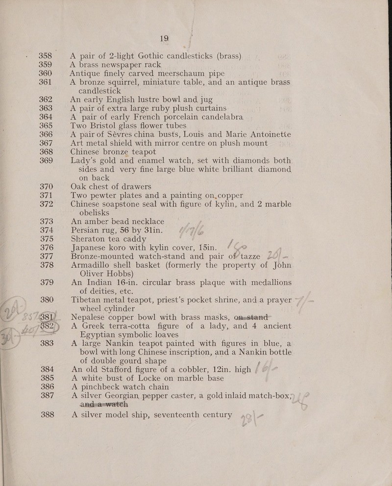 358 3959 360 361 362 363 364 365 366 367 368 369 370 371 372 373 374 375 376 377 378 379 380 383 384 385 386 387 388 19 A pair of 2-light Gothic candlesticks (brass) A brass newspaper rack Antique finely carved meerschaum pipe A bronze squirrel, miniature table, and an antique brass candlestick ) An early English lustre bowl and. jug A pair of extra large ruby plush curtains A pair of early French porcelain candelabra Two Bristol glass flower tubes A pair of Sévres china busts, Louis and Marie ‘Antoinette Art metal shield with mirror centre on plush mount Chinese bronze teapot Lady’s gold and enamel watch, set with diamonds both sides and very fine large blue white brilliant diamond on back Oak chest of drawers Two pewter plates and a painting on,copper Chinese soapstone seal with figure of kylin, and 2 marble obelisks An amber bead necklace Persian rug, 56 by 3lin. Sheraton tea caddy y, Japanese koro with kylin cover, 15in. * Wwe Bronze-mounted watch-stand and pair of’tazze 2 : Armadillo shell basket (formerly the property of John Oliver Hobbs) An Indian 16-in. circular brass plaque with medallions of deities, etc. wheel cylinder Nepalese copper bowl with brass masks, om=astend: A Greek terra-cotta figure of a lady, and 4 ancient. Egyptian symbolic loaves A large Nankin teapot painted with figures in blue, a bowl with long Chinese inscription, and a Nankin bottle of double gourd shape An old Stafford figure of a cobbler, 12in. high / A white bust of Locke on marble base A pinchbeck watch chain. andva=watcth A silver model ship, seventeenth century