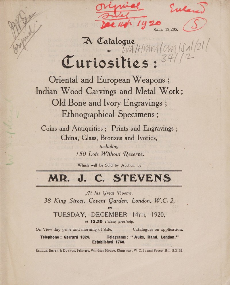—“->S~S” OE.) ea ee + Deep lyze CSD TA Catalosie Tene f 4 i i ye | f - i | 14 if if | : % 1 ¥ / OF WV MM ji i if et te hat 4 f f , ntitgy ff ¢ i's Sariositiess 2 SH. Oriental and European Weapons ; Indian Wood Carvings and Metal Work; Old Bone and Ivory Engravings ;  Ethnographical Specimens ; Coins and Antiquities ; Prints and Engravings ; China, Glass, Bronzes and Ivories, including 150 Lots Without Reserve. Which will be Sold by Auction, by MR. J. C. STEVENS Alt his Great ‘Rooms, 38 Ring Street, Covent Garden, London, WC. 2, on TUESDAY, DECEMBER 14tn, 1920, ~ at 12,30 o'clock precisely. On View day prior and morning of Sale. Catalogues on application. Telephone : Gerrard 1824. Telegrams : ‘‘ Auks, Rand, London.’’ Established 1760. RIDDLE, SMITH &amp; DuFFus, Printers, Windsor House, Kingsway, W.C.2; and Forest Hill, S.E. 28.