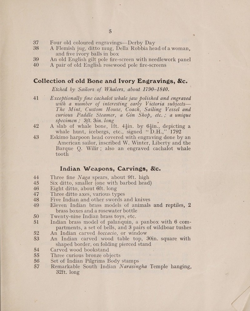 5 37 Four old coloured engravings—Derby Day 38 A Flemish jug, ditto mug, Della Robbia head of a woman, and five ivory balls in box 39 An old English gilt pole fire-screen with needlework panel 40 A pair of old English rosewood pole fire-screens Collection of old Bone and Ivory Engravings, &amp;c. Etched by Sailors of Whalers, about 1790-1840. 41 = Exceptionally fine cachalot whale jaw polished and engraved with a number of interesting early Victoria subjects— The Mint, Custom House, Coach, Sailing Vessel and curious Paddle Steamer, a Gin Shop, etc. ; a unique specimen ; 3ft. 3in. long 42 A slab of whale bone, lift. 44in. by 64in., depicting a whale hunt, icebergs, etc, ‘signed «D.H., “PIT 92 43 Eskimo harpoon head covered with engraving done by an American sailor, inscribed W. Winter, Liberty and the Barque Q. Wilir; also an engraved cachalot whale tooth Indian Weapons, Carvings, Mc. it Three fine Naga spears, about 9ft. high 45 Six ditto, smaller (one with barbed head) 46 Eight ditto, about 6ft. long 47 Three ditto axes, various types 48 Five Indian and other swords and knives 49 Eleven Indian brass models of animals and reptiles, 2 brass boxes and a rosewater bottle 50 Twenty-nine Indian brass toys, etc. 51 Indian brass model of palanquin, a panbox with 6 com- partments, a set of bells, and 3 pairs of wildboar tushes 52 An Indian carved boccacio, or window 53 An Indian carved weod Pale top, 30in. square with shaped border, on folding pierced stand 54 Carved wood bookstand 55 Three curious bronze objects 56 Set of Indian Pilgrims Body stamps 57 Remarkable South Indian Narasingha Temple hanes: 32ft. long