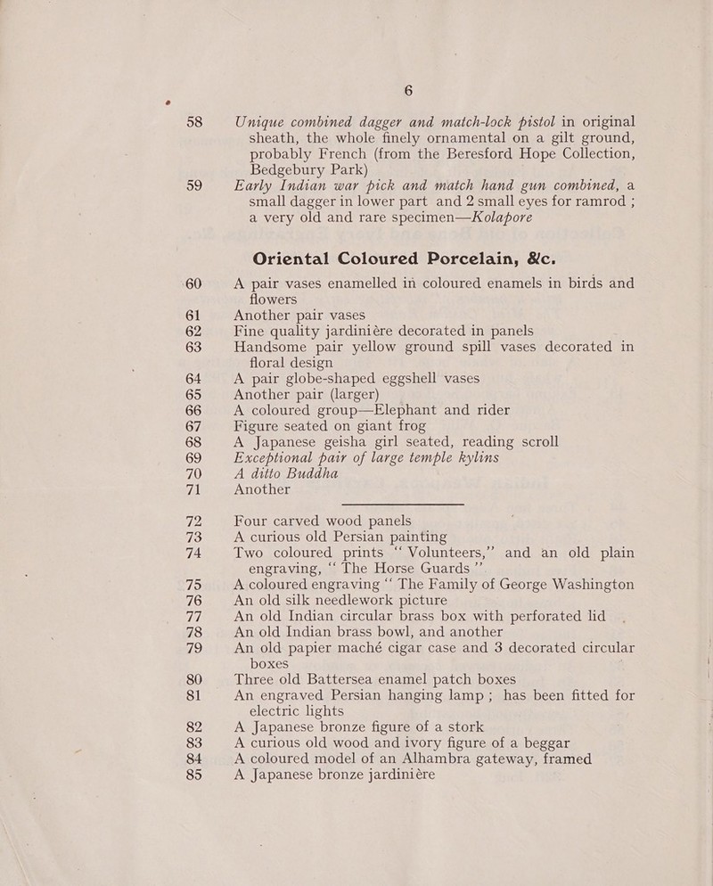 58 59 ‘60 61 62 63 64 65 66 67 68 69 70 Zl 72 73 74 79 76 77 78 79 80 81 82 83 84 85 6 Unique combined dagger and match-lock pistol in original sheath, the whole finely ornamental on a gilt ground, probably French (from the Beresford Hope Collection, Bedgebury Park) | Early Indian war pick and match hand gun combined, a small dagger in lower part and 2 small eyes for ramrod ; a very old and rare specimen—Kolapore Oriental Coloured Porcelain, &amp;c. A pair vases enamelled in coloured enamels in birds and flowers Another pair vases Fine quality jardiniére decorated in panels Handsome pair yellow ground spill vases decorated in floral design A pair globe-shaped eggshell vases Another pair (larger) A coloured group—Elephant and rider Figure seated on giant frog A Japanese geisha girl seated, reading scroll Exceptional pair of large temple kylins A ditto Buddha Another Four carved wood panels A curious old Persian painting Two coloured prints “‘ Volunteers,’’ and an old plain engraving, ‘“‘ The Horse Guards ”’. A coloured engraving “ The Family of George Washington An old silk needlework picture An old Indian circular brass box with perforated lid An old Indian brass bowl, and another An old papier maché cigar case and 3 decorated circular boxes : Three old Battersea enamel patch boxes An engraved Persian hanging lamp; has been fitted for electric lights A Japanese bronze figure of a stork A curious old wood and ivory figure of a beggar A coloured model of an Alhambra gateway, framed A Japanese bronze jardiniére