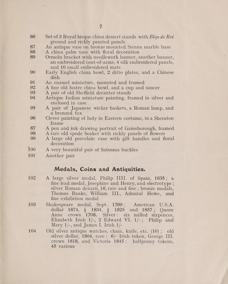 86 87 88 89 90 91 92 93 94 95 96 87 98 oo 100 101 102 103 104 7 Set of 3 Royal bisque china dessert stands with Bleu de Rot ground and richly painted panels An antique vase on bronze mounted Sienna marble base A china palm vase with floral decoration Ormolu bracket with needlework banner, another banner, an embroidered coat-of-arms, 4 silk embroidered panels, and 10 small embroidered mats Early English china bowl, 2 ditto plates, and a Chinese dish An enamel miniature, mounted and framed A fine old lustre china bowl, and a cup and saucer A pair of old Sheffield decanter stands Antique Indian miniature painting, framed in silver and enclosed in case A pair of Japanese wicker baskets, a Roman lamp, and a bronzed fox Clever painting of lady in Eastern costume, ina Sheraton frame A pen and ink drawing portrait of Gainsborough, framed A rare old spode beaker with richly panels of flowers A large old porcelain vase with gilt handles and floral decoration A very beautiful pair of Satsuma buckles Another pair Medals, Coins and Antiquities. A large silver medal, Philip Ll]. of Spain, 1635; a fine lead medal, Josephine and Henry, and electrotype ; silver Roman denarii, 16, rare and fine ; bronze medals, Thomas Banks, William III., Admiral Howe, and fine exhibition medal Shakespeare medal, Sept. 1769; ‘American U.S.A. dollar 1874, 4 1834, 4+ 1825 and 1857; Queen Anne .crown 1708. Silver: six milled sixpences, Elizabeth Irish 1/-, 2 Edward VI. 1/-; Philip and Mary 1/-, and James I. Irish 1/- Old silver antique watches, chain, knife, etc. (10); old silver dollar, 1804, rare; 6/- Irish token, George III. crown 1818, and Victoria 1845; halfpenny tokens, 45 various