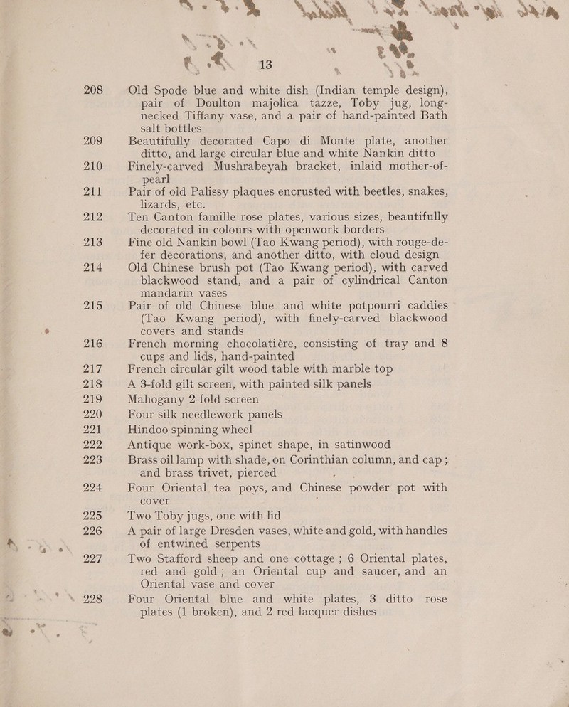 208 209 210 211 212 214 215 216 217 218 Peis) 220 221 222 223 224 225 226 227 &amp; es * Thy x ®. e ®. ‘ : te, 5 sii Old Spode blue and white dish dndian temple design), pair of Doulton majolica tazze, Toby jug, long- necked Tiffany vase, and a pair of hand-painted Bath salt bottles Beautifully decorated Capo di Monte plate, another ditto, and large circular blue and white Nankin ditto Finely-carved Mushrabeyah bracket, inlaid mother-of- pearl Pair of old Palissy plaques encrusted with beetles, snakes, lizards, etc. Ten Canton famille rose plates, various sizes, beautifully decorated in colours with openwork borders Fine old Nankin bowl (Tao Kwang period), with rouge-de- fer decorations, and another ditto, with cloud design Old Chinese brush pot (Tao Kwang period), with carved blackwood stand, and a pair of cylindrical Canton mandarin vases Pair of old Chinese blue and white potpourri caddies (Tao Kwang period), with finely-carved blackwood covers and stands French morning chocolatiére, consisting of tray and 8 cups and lids, hand-painted French circular gilt wood table with marble top A 3-fold gilt screen, with painted silk panels Mahogany 2-fold screen Four silk needlework panels Hindoo spinning wheel Antique work-box, spinet shape, in satinwood and brass trivet, pierced Four Oriental tea poys, and Chinese powder pot with ~ COVED Two Toby jugs, one with lid A pair of large Dresden vases, white and gold, with handles of entwined serpents 7 Two Stafford sheep and one cottage ; 6 Oriental plates, red and. geld; an Oriental cup and saucer, and an Oriental vase and cover Four Oriental blue and white plates, 3 ditto rose