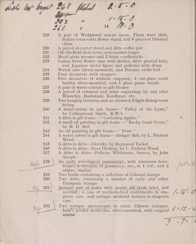 ie ae) 230 231 232 233 234 235 236 238 239 240 241 242 243 244 TP, PO ee ae ae A pair of Wedgwood crocus vases, Thom ware dish, Italian terra-cotta flower stand, and 6 pieces of Genres china A plated decanter stand and ditto coffee-pot Old Sheffield dish cover, and another larger Metal plate warmer and 2 brass candlesticks Indian brass flower vase with deities, ditto pierced tray, and Japanese metal figure and pedestal with drum Watch case (silver-mounted), and Russian niello belt Four decanters with stoppers Five decanters (4 without stoppers), 4 cut-glass scent bottles silver-mounted, and 4 glass piano stands A parcel of coloured and other engravings by and after Wheatley, Bartolozzi, Kauffman, etc. Two hanging lanterns, and an oxidized 2-light dining-room fitting A water-colour in oak frame—‘‘ Valley of the Lynn,” by Collingwood Smith, R.W.S. © A ditto in gilt frame—‘“ Gathering Apples ”’ A small oil painting in gilt frame—‘‘ Rocky Coast Scene,”’ by H. D. Bell An oil painting in gilt frame—“ Fruit ” A water colour in gilt frame—Abinger Mill, by L. Pinhorn Wood A ditto in ditto—Clovelly, by Raymond Tucket A ditto in ditto—Near Dorking, by L. Pinhorn Wood A ditto in ditto—Pollacre Wilderness, Sussex, by John steeple An early astrological manuscript, with numerous horo- ‘Scopes, a~synopsis of geomancy, etc., in 1 vol.; and 2 others, similar Two books containing a collection of Colonial stamps Two ditto, containing a number of early and other European stamps Antique pair of scales with quaint_old trade label, and another ; a case of mathematical instruments in sha- green case, and pone artificial horizon in shagreen case Two antique microscopes in cases, Chinese compass, lady’s pocket work-case, silver- mounted, with original mirror