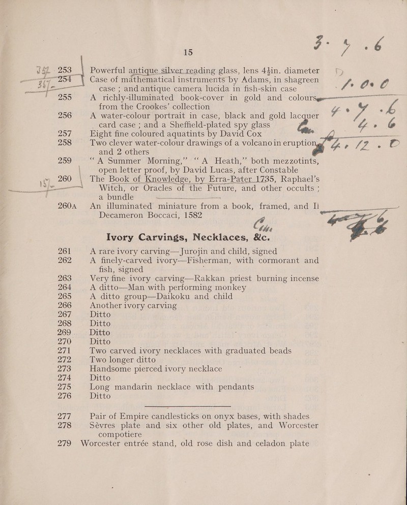 Pemanes nee 261 262 263 264 265 266 267 268 269 . 270° 271 272 273 274 279 276 277 278 15 Powerful antique. silver reading glass, lens 4$in. diameter = [> Case of mathematical instruments by Adams, in shagreen f ge case ; and antique camera lucida in fish-skin case : A richly-illuminated book-cover in gold and COlOUTSs—e——————— from the Crookes’ collection ig A water-colour portrait in case, black and gold lacquer 7 card case ; and a Sheffield-plated spy glass A uy ° Eight fine coloured aquatints by David Cox bee Two clever water-colour drawings of a voleano1 in eruptio Four ¢ 4 and 2 others A Summer Mommng, ** A 'Peath, “both mez zotints; open letter proof, by David Lucas, after Constable | The Book of Knowledge, by Erra- Pater _1735, Raphael’s Witch, or Oracles of the Future, and other occults ; a bundle enn An illuminated miniature fro a book, framed, and Il Pegs Decameron Boccaci, 1582 Cus een , Ivory Carvings, Necklaces, &amp;c. ar &amp;   A rare ivory carving— Jurojin and child, signed A finely-carved ivory—Fisherman, with cormorant and fish, signed Very fine ivory carving—Rakkan priest burning incense A ditto group—Daikoku and child Another ivory carving Ditto Ditto Ditto Ditto Two carved ivory necklaces with graduated beads Two longer ditto Handsome pierced ivory necklace Ditto Long mandarin necklace with pendants Ditto Pair of Empire candlesticks on onyx bases, with shades Sevres plate and six other old plates, and Worcester compotiere
