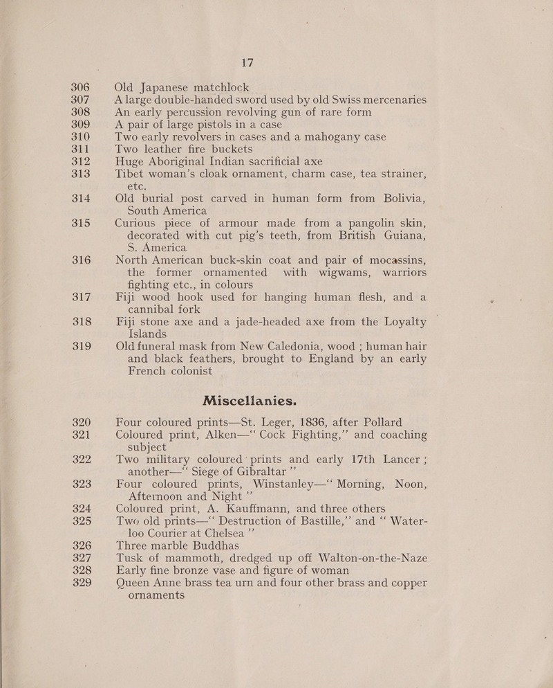 306 307 308 309 310 311 312 313 314 315 316 317 318 319 320 321 322 323 324 3295 326 327 328 329 17 Old Japanese matchlock A large double-handed sword used by old Swiss mercenaries An early percussion revolving gun of rare form A pair of large pistols in a case Two early revolvers in cases and a mahogany case Two leather fire buckets Huge Aboriginal Indian sacrificial axe Tibet woman’s cloak ornament, charm case, tea strainer, ete; Old burial post carved in human form from Bolivia, South America Curious piece of armour made from a pangolin skin, decorated with cut pig’s teeth, from British Guiana, S. America North American buck-skin coat and pair of mocassins, the former ornamented with wigwams, warriors fighting etc., in colours | Fiji wood hook used for hanging human flesh, and a cannibal fork | Fiji stone axe and a jade-headed axe from the Loyalty Islands | Old funeral mask from New Caledonia, wood ; human hair and black feathers, brought to England by an early French colonist Miscellanies. Four coloured prints—St. Leger, 1836, after Pollard Coloured print, Alken—‘ Cock Fighting,’ and coaching subject Two military coloured’ prints and early 17th Lancer ; another—*“‘ Siege of Gibraltar ”’ Four coloured prints, Winstanley—‘‘ Morning, Noon, Afternoon and Night ”’ Coloured print, A. Kauffmann, and three others Two old prints—“ Destruction of Bastille,” and “‘ Water- loo Courier at Chelsea ”’ Three marble Buddhas Tusk of mammoth, dredged up off Walton-on-the-Naze Early fine bronze vase and figure of woman Queen Anne brass tea urn and four other brass and copper ornaments