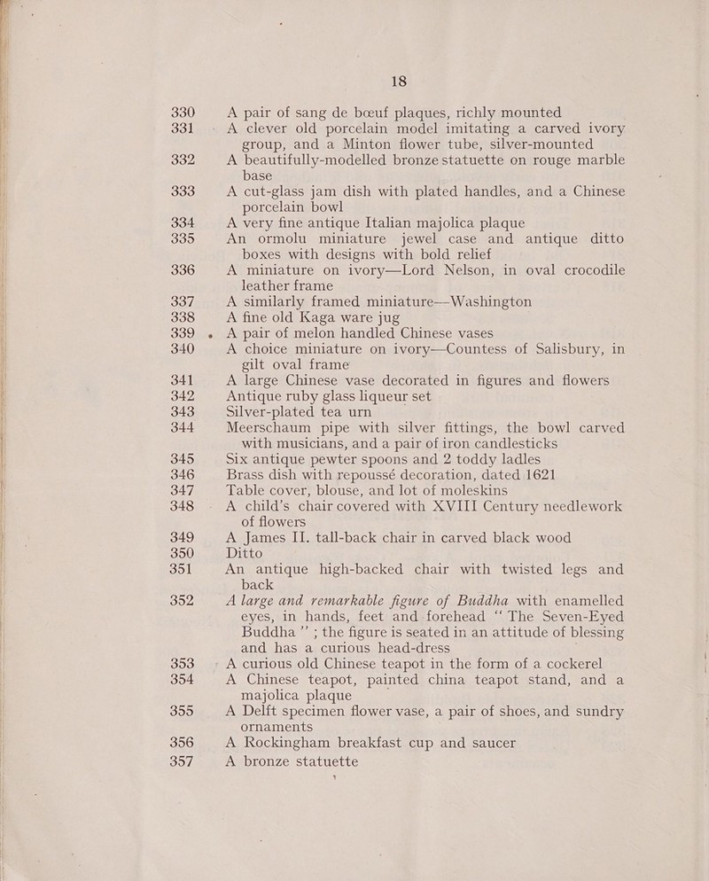 330 331 332 333 334 3395 336 337 338 339 340 341 342 343 345 346 347 348 349 3950 dol 3902 353 354 355 356 3957 18 A pair of sang de boeuf plaques, richly mounted group, and a Minton flower tube, silver-mounted A beautifully-modelled bronze statuette on rouge marble base A cut-glass jam dish with plated handles, and a Chinese porcelain bowl A very fine antique Italian majolica plaque An ormolu miniature jewel case and antique ditto boxes with designs with bold relief A miniature on ivory—Lord Nelson, in oval crocodile leather frame A similarly framed miniature—Washington A fine old Kaga ware jug A pair of melon handled Chinese vases A choice miniature on ivory—Countess of Salisbury, in gilt oval frame A large Chinese vase decorated in figures and flowers Antique ruby glass liqueur set Silver-plated tea urn Meerschaum pipe with silver fittings, the bowl carved with musicians, and a pair of iron candlesticks Six antique pewter spoons and 2 toddy ladles Brass dish with repoussé decoration, dated 1621 Table cover, blouse, and lot of moleskins A child’s chair covered with XVIII Century needlework of flowers A James II. tall-back chair in carved black wood Ditto An antique high-backed chair with twisted legs and back A large and remarkable figure of Buddha with enamelled eyes, in hands, feet and forehead “‘ The Seven-Eyed Buddha ”’ ; the figure is seated in an attitude of blessing and has a curious head-dress | A Chinese teapot, painted china teapot stand, and a majolica plaque A Delft specimen flower vase, a pair of shoes, and sundry ornaments A Rockingham breakfast cup and saucer A bronze statuette