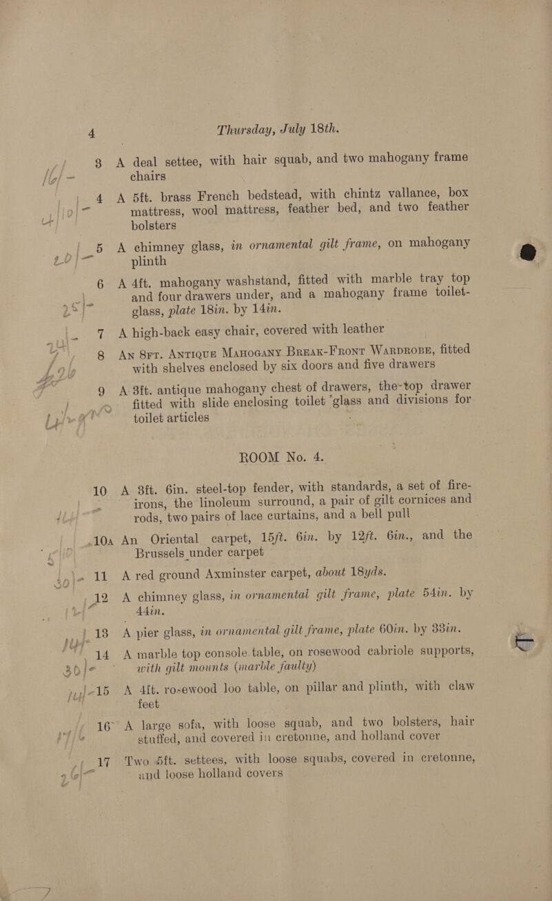 A deal settee, with hair squab, and two mahogany frame chairs A 5ft. brass French bedstead, with chintz vallance, box mattress, wool mattress, feather bed, and two feather A chimney glass, in ornamental gilt frame, on mahogany plinth A 4ft. mahogany washstand, fitted with marble tray top and four drawers under, and a mahogany frame toilet- glass, plate 18in. by 14%. A high-back easy chair, covered with leather An 8rr. Antiqgun Manocany Breax-Fronr WARDROBE, fitted with shelves enclosed by six doors and five drawers A 3ft. antique mahogany chest of drawers, the-top drawer fitted with slide enclosing toilet “glass and divisions for toilet articles : A 3ft. 6in. steel-top fender, with standards, a set of fire- irons, the linoleum surround, a pair of gilt cornices and rods, two pairs of lace curtains, and a bell pull An Oriental carpet, 15/t. 6in. by 12/t. 6i., and the Brussels under carpet A red ground Axminster carpet, about 18yds. A chimney glass, in ornamentai gilt frame, plate 54in. by Adin. A pier glass, in ornamental gilt frame, plate 60in. by 88in. A marble top console. table, on rosewood cabriole supports, with gilt mounts (marble faulty) A 4f{t. rosewood loo table, on pillar and plinth, with claw feet stuffed, and covered in cretoune, and holland cover Two 5ft. settees, with loose squabs, covered in cretonne, and loose holland covers