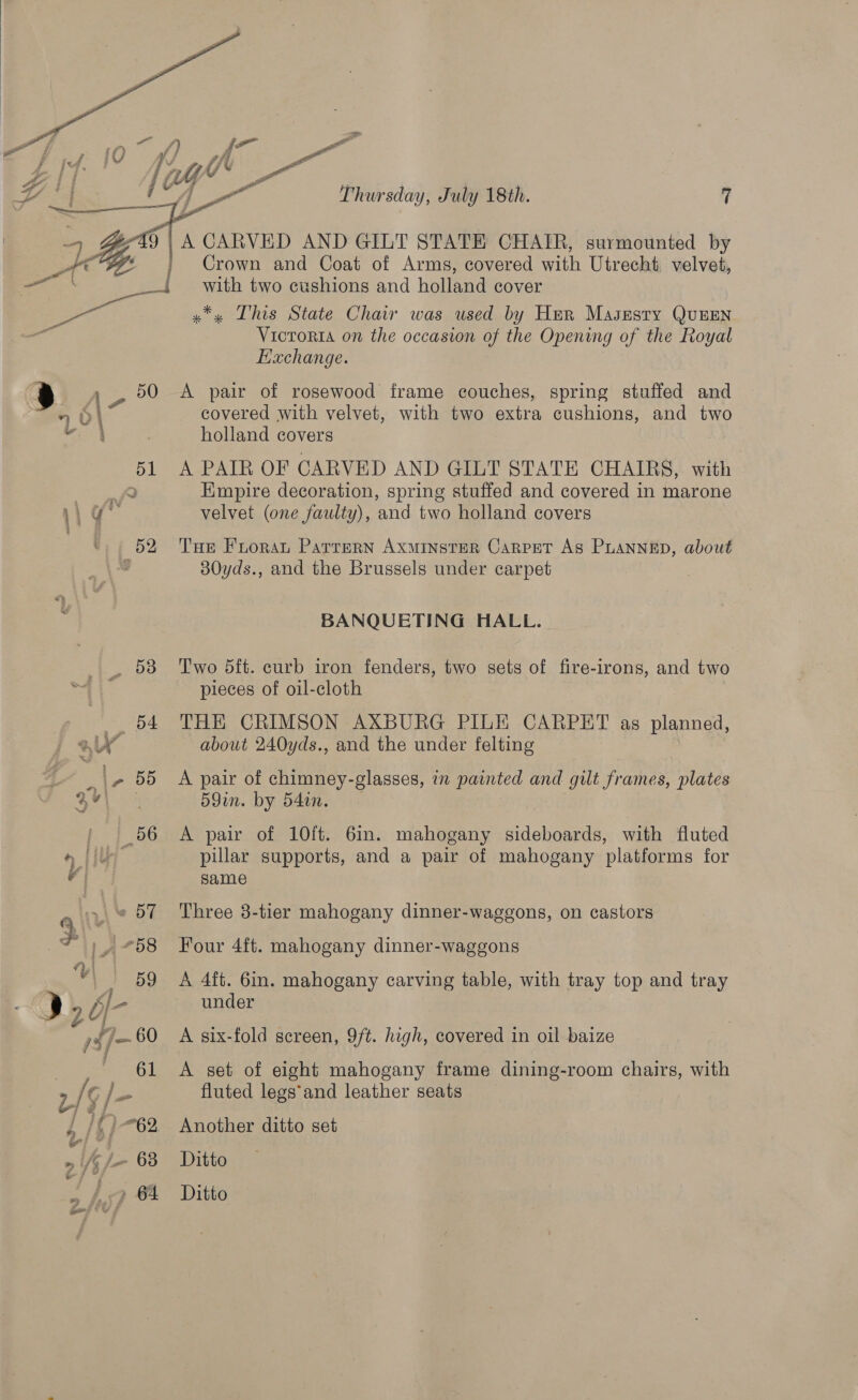  Thursday, July 18th. 7  on | A CARVED AND GILT STATE CHAIR, surmounted by 7 | Crown and Coat of Arms, covered with Utrecht, velves, _{ with two cushions and holland cover  a oe x*, This State Chair was used by Her Masesty QuEEN Victoria on the occasion of the Opening of the Royal Exchange. a po Ole pair of rosewood frame couches, spring stuffed and “9 OL covered with velvet, with two extra cushions, and two a holland covers 51 A PAIR OF CARVED AND GILT STATE CHAIRS, with 7. Empire decoration, spring stuffed and covered in marone Wg velvet (one faulty), and two holland covers 52 ‘Tue Fuorat Parrern Axminster Carpet As Puannep, about o 30yds., and the Brussels under carpet BANQUETING HALL. _ 538 Two 5dft. curb iron fenders, two sets of fire-irons, and two pieces of oil-cloth 54 THE CRIMSON AXBURG PILE CARPET as planned, a about 240yds., and the under felting ge. i, 55 A pair of chimney-glasses, in painted and gilt frames, plates 4 ee 59in. by 54in. , ' | 56 A pair of 10ft. 6in. mahogany sideboards, with fluted o [iu pillar supports, and a pair of mahogany platforms for vy same _« 57 Three 3-tier mahogany dinner-wagegons, on castors Four 4ft. mahogany dinner-waggons V\ | 59 A 4ft. Gin. mahogany carving table, with tray top and tray Dy 2 Of- ee under gia 60 A six-fold screen, 9/t. high, covered in oil baize 61 A set of eight mahogany frame dining-room chairs, with | 2/5 j- fluted legs*and leather seats i /()- 62. Another ditto set wi i »i/¢/- 63 Ditto |} &gt; 64 Ditto
