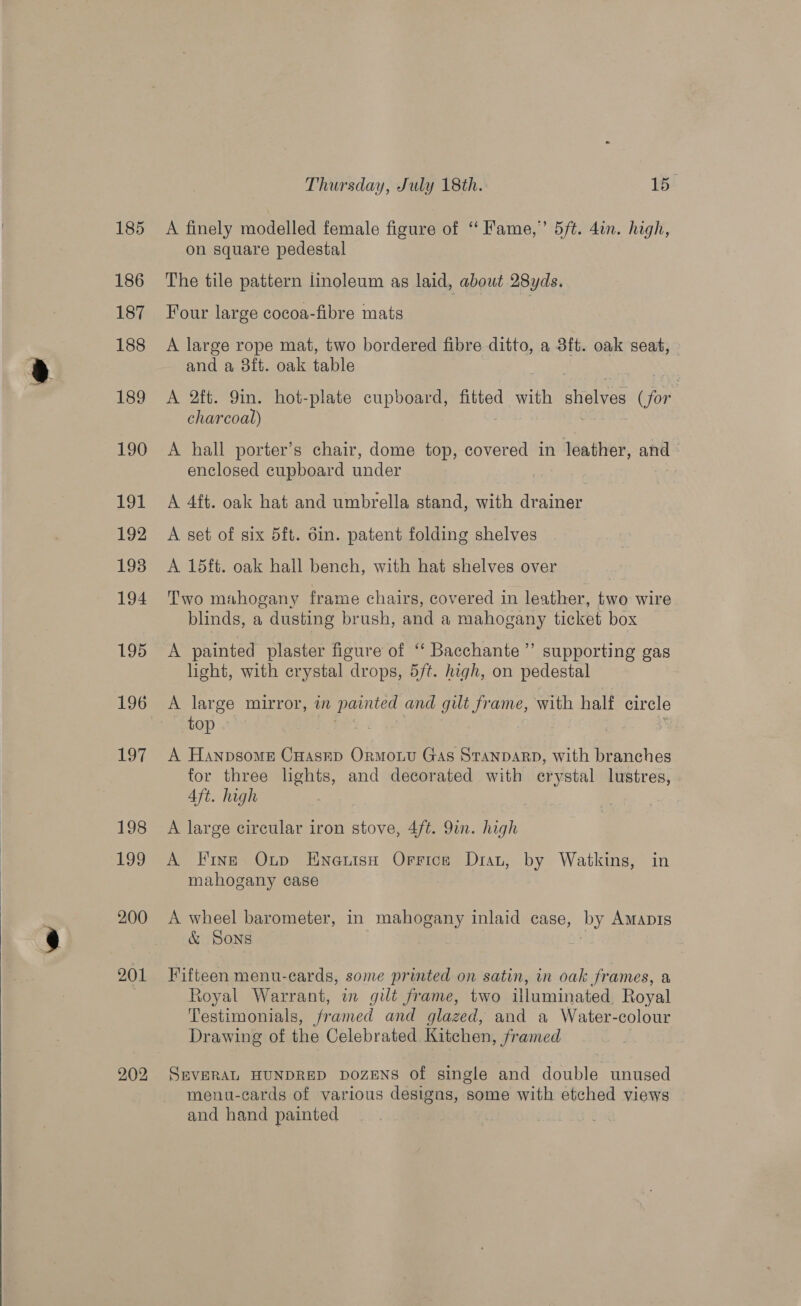  202 Thursday, July 18th. 15 A finely modelled female figure of “ Fame,” 5/t. 4in. high, on square pedestal The tile pattern linoleum as laid, about 28yds. Four large cocoa-fibre mats A large rope mat, two bordered fibre ditto, a 3ft. oak seat, and a 38ft. oak table A 2ft. 9in. hot-plate cupboard, fitted with shelves (for. charcoal) A hall porter’s chair, dome top, covered in leather, and enclosed cupboard under A 4ft. oak hat and umbrella gegn with Tuner A set of six 5ft. din. patent folding shelves A 15ft. oak hall bench, with hat shelves over Two mahogany frame chairs, covered in leather, two wire blinds, a dusting brush, and a mahogany ticket box A painted plaster figure of ‘‘ Bacchante”’ supporting gas light, with crystal drops, 5/t. high, on pedestal | A large mirror, an painted and gilt frame, with half circle top ” A Hanpsome Cuasep Ormowu Gas Stanparp, with branches for three lights, and decorated with crystal lustres, Aft. high A large circular iron stove, 4/t. 9in. high A Fine Oup Eneutsa Orrice Drau, by Watkins, in mahogany case A wheel barometer, in mahogany inlaid case, ‘by AMADIS &amp; SONS Fifteen menu-cards, some printed on satin, in oak frames, a Royal Warrant, in gilt frame, two illuminated Royal Testimonials, framed and glazed, and a Water-colour Drawing of the Celebrated Kitchen, framed SEVERAL HUNDRED DOZENS Of single and double unused menu-cards of various designs, some with etched views and hand painted