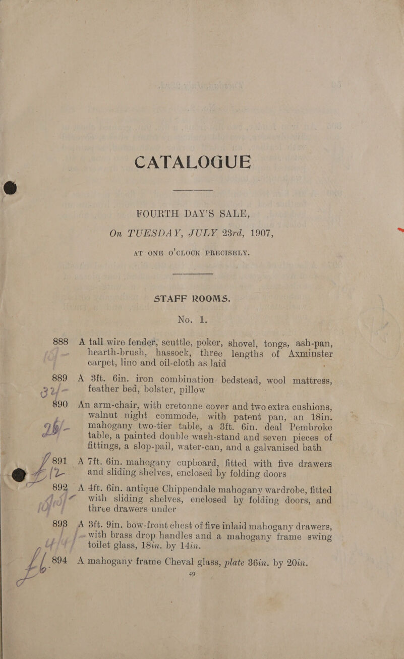 CATALOGUE FOURTH DAY’S SALE, On TUESDAY, JULY 28rd, 1907, AT ONE O'CLOCK PRECISELY. STAFF ROOMS. No. 1. 888 A tall wire fender, scuttle, poker, shovel, tongs, ash-pan, hearth-brush, hassock, three lengths of Axminster carpet, lino and oil-cloth as Jaid 889 A 3ft. 6in. iron combination. bedstead, wool mattress, Bu “ feather bed, bolster, pillow iA 890 An arm-chair, with cretonne cover and two extra cushions, walnut night commode, with patent pan, an 18in. 2 b/- mahogany two-tier table, a 8ft. 6in. deal Pembroke ¢ table, a painted double wash-stand and seven pieces of fittings, a slop-pail, water-can, and a galvanised bath ; J 891 A 7ft. 6in. mahogany cupboard, fitted with five drawers Gy - [(L- _ and sliding shelves, enclosed by folding doors (an 892, A 4ft. 6in. antique Chippendale mahogany wardrobe, fitted _¢),5.@ with sliding shelves, enclosed by folding doors, and | ey three drawers under 893 A 38ft. 9in. bow-front chest of five inlaid mahogany drawers, _/. / «with brass drop handles and a mahogany frame swing ify / toilet glass, 18in. by 14in. Zz [804 A mahogany frame Cheval glass, plate 36in. by 20in,