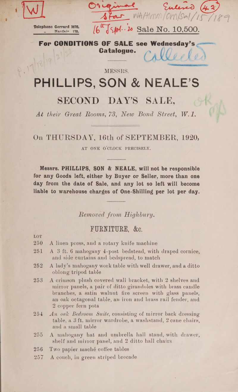  f f fj / £G Catalogue. ~ (/ %  MESSRS. SECOND DAY’S SALE,   AT ONE OCLOCK PRECISELY.  250 251 252 253 Removed from Highbury. FURNITURE, &amp;C. A linen press, and a rotary knife machine A 3 ft. 6 mahogany 4-post bedstead, with draped cornice, and side curtains and bedspread, to match A lady’s mahogany work table with well drawer, and a ditto oblong tripod table A crimson plush covered wall bracket, with 2 shelves and mirror panels, a pair of ditto girandoles with brass candle branches, a satin walnut fire screen with glass panels, an oak octagonal table, an iron and brass rail fender, and 2 copper fern pots An oak Bedroom Suite, consisting of mirror back dressing table, a 3 ft. mirror wardrobe, a washstand, 2 cane chairs, and a small table A mahogany hat and umbrella hall stand, with drawer, shelf and mirror panel, and 2 ditto hall chairs Two papier maché coffee tables A couch, in green striped brocade