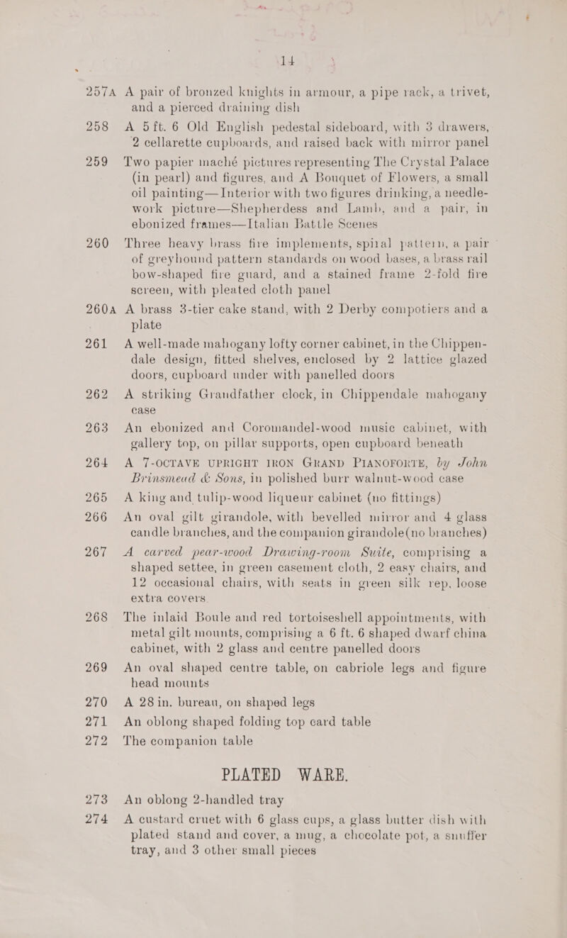 id 257A A pair of bronzed knights in armour, a pipe rack, a trivet, and a pierced draining dish 258 &lt;A 5ft.6 Old English pedestal sideboard, with 3 drawers, 2 cellarette cupboards, and raised back with mirror panel 259 Two papier maché pictures representing The Crystal Palace (in pearl) and figures, and A Bouquet of Flowers, a small oil painting— Interior with two figures drinking, a needle- work picture—Shepherdess and Lamb, and a pair, in ebonized frames—Italian Battle Scenes 260 Three heavy brass fire implements, spizal pattern, a pair - of greyhound pattern standards on wood bases, a brass rail bow-shaped fire guard, and a stained frame 2-fold fire screen, with pleated cloth panel 260a A brass 3-tier cake stand, with 2 Derby compotiers and a plate 261 A well-made mahogany lofty corner cabinet, in the Chippen- dale design, fitted shelves, enclosed by 2 lattice glazed doors, cupboard under with panelled doors 262 A striking Grandfather clock, in Chippendale mahogany case 263 An ebonized and Coromandel-wood music cabinet, with gallery top, on pillar supports, open cupboard beneath 264 A 7-OCTAVE UPRIGHT IRON GRAND PIANOFORTE, by John Brinsmead &amp; Sons, in polished burr walnut-wood case 265 A king and tulip-wood liqueur cabinet (no fittings) 266 An oval gilt girandole, with bevelled mirror and 4 glass candle branches, and the conpanion girandole(no branches) 267 A carved pear-wood Drawing-room Swite, comprising a shaped settee, in green casement cloth, 2 easy chairs, and 12 occasional chairs, with seats in green silk rep, loose extra covers. 268 The inlaid Boule and red tortoiseshell appointments, with metal gilt mounts, comprising a 6 ft. 6 shaped dwarf china cabinet, with 2 glass and centre panelled doors 269 An oval shaped centre table, on cabriole legs and figure head mounts 270 A 28in. bureau, on shaped legs 271 An oblong shaped folding top card table 272 The companion table PLATED WARE. 273 An oblong 2-handled tray 274 &lt;A custard cruet with 6 glass cups, a glass butter dish with plated stand and cover, a mug, a chocolate pot, a snuffer tray, and 3 other small pieces