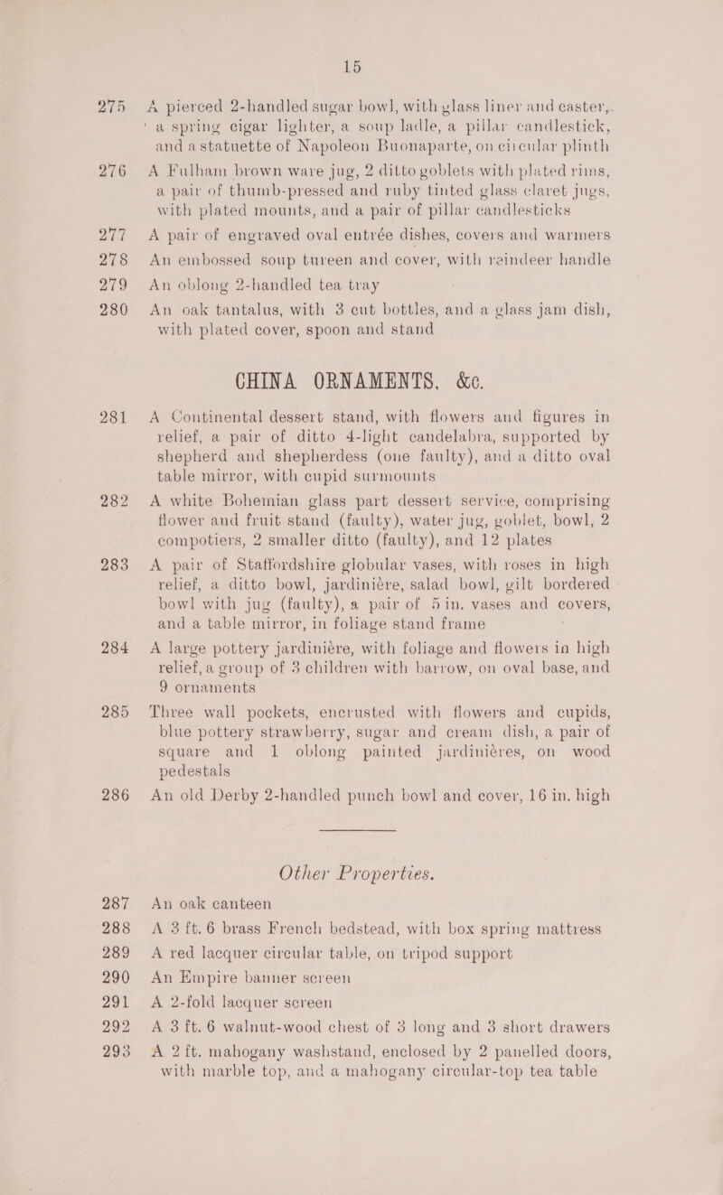 275 276 277 278 29 280 281 283 284 285 286 287 288 289 290 291 292 293 15 A pierced 2-handled sugar bow], with vlass liner and caster,. and a statuette of Napoleon Buonaparte, on circular plinth A Fulham brown ware jug, 2 ditto goblets with plated rims, a pair of thumb-pressed and ruby tinted glass claret jugs, with plated mounts, and a pair of pillar candlesticks A pair of engraved oval entrée dishes, covers and warmers An embossed soup tureen and cover, with reindeer handle An oblong 2-handled tea tray An oak tantalus, with 3 cut bottles, and a glass jam dish, with plated cover, spoon and stand CHINA ORNAMENTS, &amp;e. A Continental dessert stand, with flowers and figures in relief, a pair of ditto 4-light candelabra, supported by shepherd and shepherdess (one faulty), and a ditto oval table mirror, with cupid surmounts A white Bohemian glass part dessert service, comprising flower and fruit stand (faulty), water jug, goblet, bowl, 2 compotiers, 2 smaller ditto (faulty), and 12 plates A pair of Staffordshire globular vases, with roses in high relief, a ditto bowl, jardiniére, salad bowl, gilt bordered bow! with jug (faulty), a pair of 5in. vases and covers, and a table mirror, in foliage stand frame | A large pottery jardiniére, with foliage and flowers in high relief, a group of 3 children with barrow, on oval base, and 9 ornaments Three wall pockets, encrusted with flowers and cupids, blue pottery strawberry, sugar and cream dish, a pair of square and 1 oblong painted jardiniéres, on wood pedestals An old Derby 2-handled punch bowl and cover, 16 in. high Other Properties. An oak canteen A 3it.6 brass French bedstead, with box spring mattress A red lacquer circular table, on tripod support An Empire banner screen A 2-fold lacquer screen A 3 ft.6 walnut-wood chest of 3 long and 3 short drawers A 2 ft. mahogany washstand, enclosed by 2 panelled doors, with marble top, and a mahogany cireular-top tea table