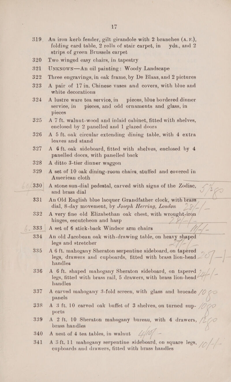 320 321 322 323 324 325 oe 336 337 338 339 340 341 Li An iron kerb fender, gilt girandole with 2 branches (a. F.), folding card table, 2 rolls of stair carpet, in yds., and 2 strips of green Brussels carpet Two winged easy chairs, in tapestry UnkNowN—An oil painting: Woody Landscape Three engravings, in oak frame, by De Blaas, and 2 pictures A pair of 17in. Chinese vases and covers, with blue and white decorations A lustre ware tea service,in pieces, blue bordered dinner service, in pieces, and odd ornaments and glass, in pieces A 7 ft. walnut-wood and inlaid cabinet, fitted with shelves, enclosed by 2 panelled and 1 glazed doors A 5 ft. oak circular extending dining table, with 4 extra leaves and stand A 6ft. oak sideboard, fitted with shelves, enclosed by 4 panelled doors, with panelled back A ditto 3-tier dinner waggon A set of 10 oak dining-room chairs, stuffed and covered in American cloth A stone sun-dial pedestal, carved with signs of the Zodiac, and brass dial An Old English blue lacquer Grandfather clock, with brass A very fine old Elizabethan oak chest, with wrought-i iron hinges, escutcheon and hasp AK \ legs and stretcher A 6 ft. mahogany Sheraton serpentine sideboard, on tapered legs, drawers and cupboards, fitted with brass lon-head . handles legs, fitted with brass rail, 5 drawers, with brass lion-head ‘ Heatles / panels ports A 2 ft. 10 Sheraton mahogany bureau, with 4 drawers, brass handles A nest of 4 tea tables, in walnut cupboards and drawers, fitted with brass handles