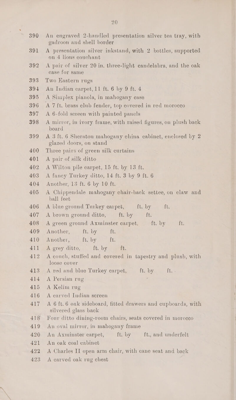 An engraved 2-handled presentation silver tea tray, with gadroon and shell border A presentation silver inkstand, with 2 bottles, supported on 4 lions couchant A pair of silver 20 in. three-light candelabra, and the oak case for same Two Hastern rugs An Indian carpet, 11 ft. 6 by 9 ft. 4 A Sunplex pianola, in mahogany case A 7 ft. brass club fender, top covered in red morocco A 6-fold sereen with painted panels A mirror, in ivory frame, with raised figures, on plush back board A 3 ft. 6 Sheraton mahogany china cabinet, enclosed by 2 glazed doors, on stand Three pairs of green silk curtains A pair of silk ditto A Wilton pile carpet, 15 ft. by 13 ft. A fancy Turkey ditto, 14 ft. 3 by 9 ft. 6 Another, 15 ft. 6 by 10 ft. A Chippendale mahogany chair-back settee, on claw and ball feet A blue ground Turkey carpet, ft. by ft. A brown ground ditto, ft. by ft. A green ground Axminster carpet, ft. by ft. Another, Gey. ft. Another, ft. by ft. A grey ditto, ft. by ft. A couch, stuffed and covered in tapestry and plush, with loose cover A red and blue Turkey carpet, ft. by ft. A Persian rug A Kelim rug A carved Indian screen A 6 ft.6 oak sideboard, fitted drawers and cupboards, with silvered glass back Four ditto dining-room chairs, seats covered in morocco An oval mirror, in mahogany frame An Axminster carpet, ft. by ft., and underfelt An oak coal cabinet A Charles II open arm chair, with cane seat and back A carved oak rug chest