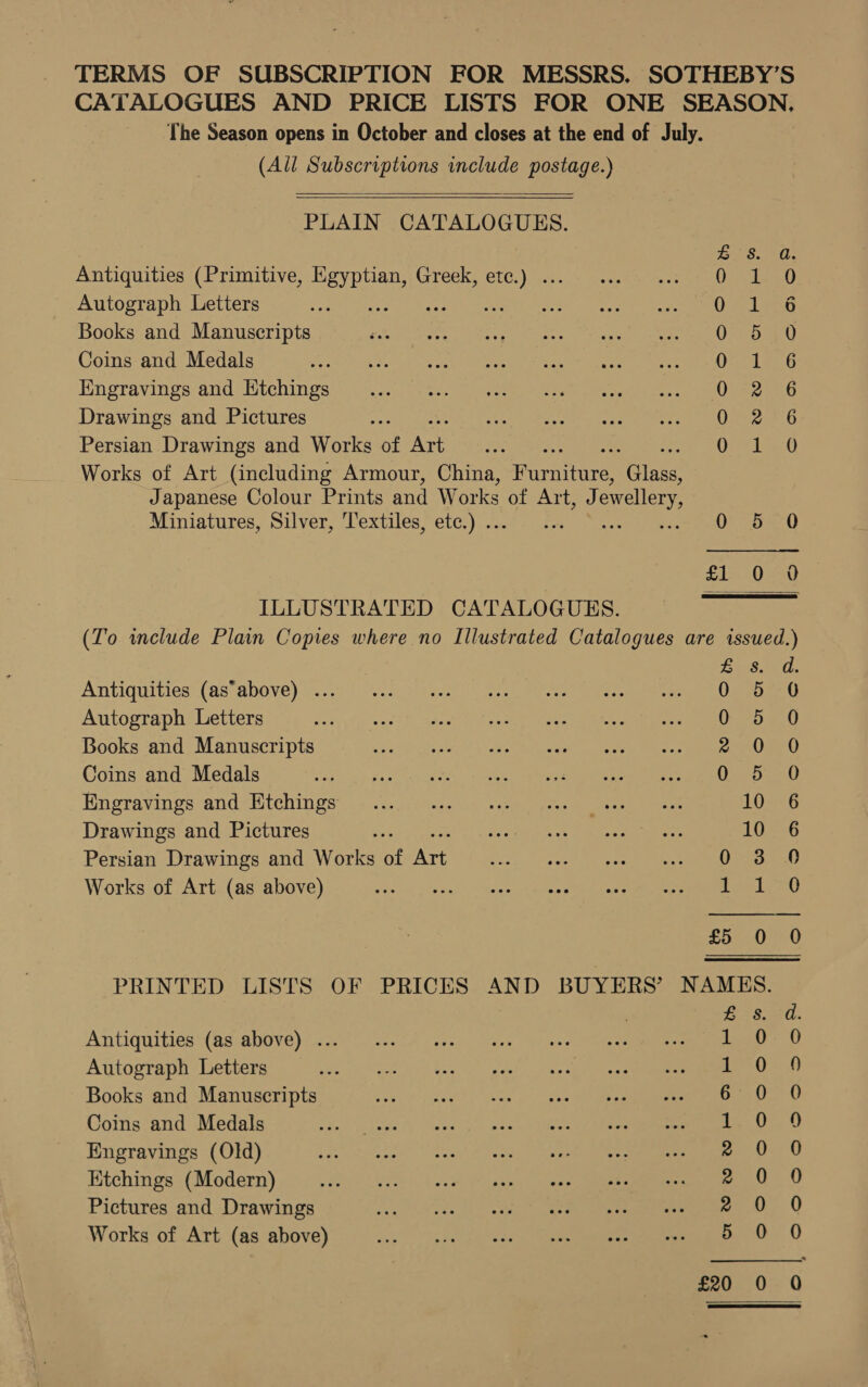 TERMS OF SUBSCRIPTION FOR MESSRS. SOTHEBY’S CATALOGUES AND PRICE LISTS FOR ONE SEASON, The Season opens in October and closes at the end of July. (All Subscriptions include postage.)   PLAIN CATALOGUES. Ge Set. Antiquities (Primitive, pute Greek, ee 01-50 Autograph Letters ; Diss igen Books and Manuscripts OD 40 Coins and Medals ORD Engravings and Ntchings eo ae Drawings and Pictures Oe eaniG Persian Drawings and Works of Art O26 Works of Art (including Armour, China, Nyaa Nein Japanese Colour Prints and Works of Art, J ewellery, Miniatures, Silver, T'extiles, etc.) .. 0 5 0 l= 0a} ILLUSTRATED CATALOGUES. (To include Plain Copies where no Illustrated Catalogues are issued.)  is. Antiquities (as’above) ... 0 5 O Autograph Letters TBS, Books and Manuscripts 2 0 0 Coins and Medals ga ua Bae. LS teen oe Hingravings and itchin gs ys. aijd ines an (oe ee LOA Drawings and Pictures nes bie thd pole ot «tie eau 10 6 Persian Drawings and Works of Art v2). Leh ik 4 coe ae, a RE Works of Art (as above) a da ns, pon ggd a Aisem's &lt; eho eA bales ene a ee £5 0 0 PRINTED LISTS OF PRICES AND BUYERS’ NAMES. Antiquities (as above) ... Autograph Letters Books and Manuscripts Coins and Medals Engravings (Old) Ktchings (Modern) Pictures and Drawings Works of Art (as above) aonnveonnre Orr Y SL oe soo oe O.0Oo 2 0O:o. 50 mn) £20