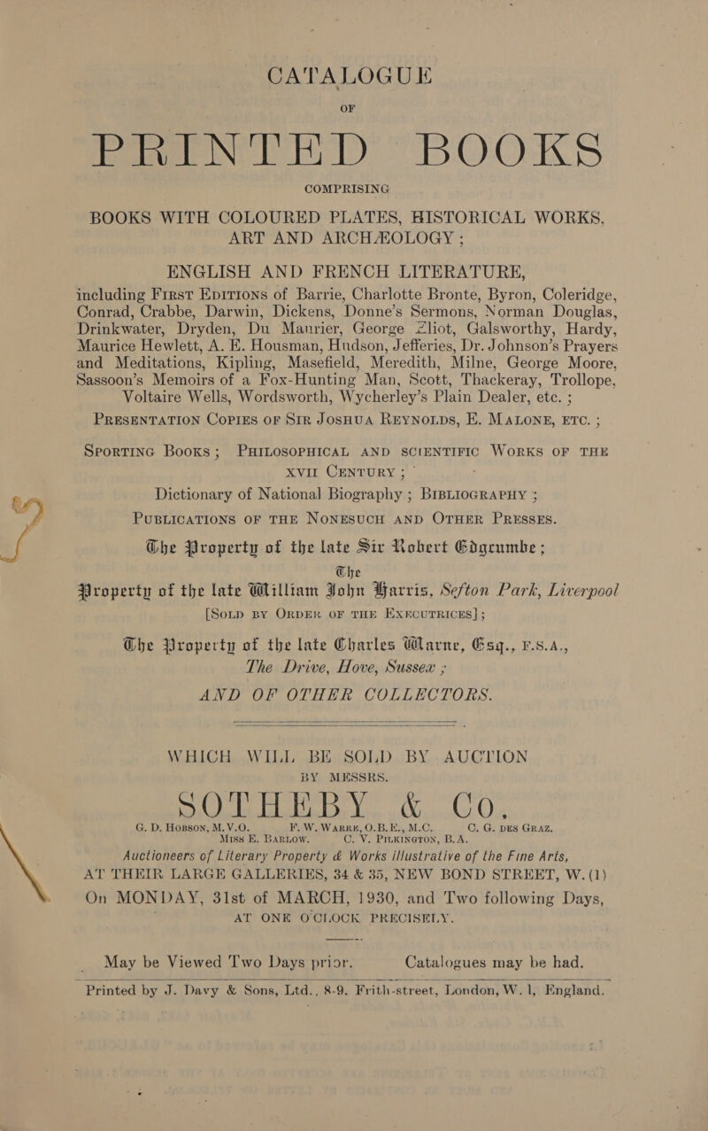 CATALOGUE Pome bt) BOOKS COMPRISING BOOKS WITH COLOURED PLATES, HISTORICAL WORKS, ART AND ARCH ZOLOGY ; ENGLISH AND FRENCH LITERATURE, including First Epirions of Barrie, Charlotte Bronte, Byron, Coleridge, Conrad, Crabbe, Darwin, Dickens, Donne’s Sermons, Norman Douglas, Drinkwater, Dryden, Du Manrier, George &lt;liot, Galsworthy, Hardy, Maurice Hewlett, A. E. Housman, Hudson, Jefferies, Dr. Johnson’s Prayers and Meditations, Kipling, Masefield, Meredith, Milne, George Moore, Sassoon’s Memoirs of a Fox-Hunting Man, Scott, Thackeray, Trollope, Voltaire Wells, Wordsworth, Wycherley’s Plain Dealer, etc. ; PRESENTATION Copies oF Sir JoSHUA Reynonps, E. MALONE, ETC. ; SporTING Books; PHILOSOPHICAL AND SCIENTIFIC WORKS OF THE XVII CENTURY ; | Dictionary of National Biography ; BrBLioGRAPHY ; PUBLICATIONS OF THE NONESUCH AND OTHER PRESSES. Ghe Property of the late Sir Robert Gdgeumke ; Ohe Property of the late William John Harris, Sefton Park, Liverpool [Sotp BY ORDER OF THE EXECUTRICES] ;  GDhe Property of the late Charles Warne, Gsq., vs.a., The Drive, Hove, Sussex ; AND OF OTHER COLLECTORS.   WHICH WILL BE SOLD BY .AUCTION BY MESSRS. _{ jl Bee Meat mir lity oigmolos Oe G. D. Hopson, M.V.O. F, W. WarRR#, O.B.E., M.C. Miss E. BArRLow. C. V. PILKINGTON, B.A. Auctioneers of Literary Property &amp; Works illustrative of the Fine Arts, AT THEIR LARGE GALLERIES, 34 &amp; 35, NEW BOND STREET, W. (1) On MONDAY, 31st of MARCH, 1930, and Two following Days, ’ AT ONE O'CLOCK PRECISELY. C. G. DES GRAZ. May be Viewed Two Days prior. Catalogues may be had. 