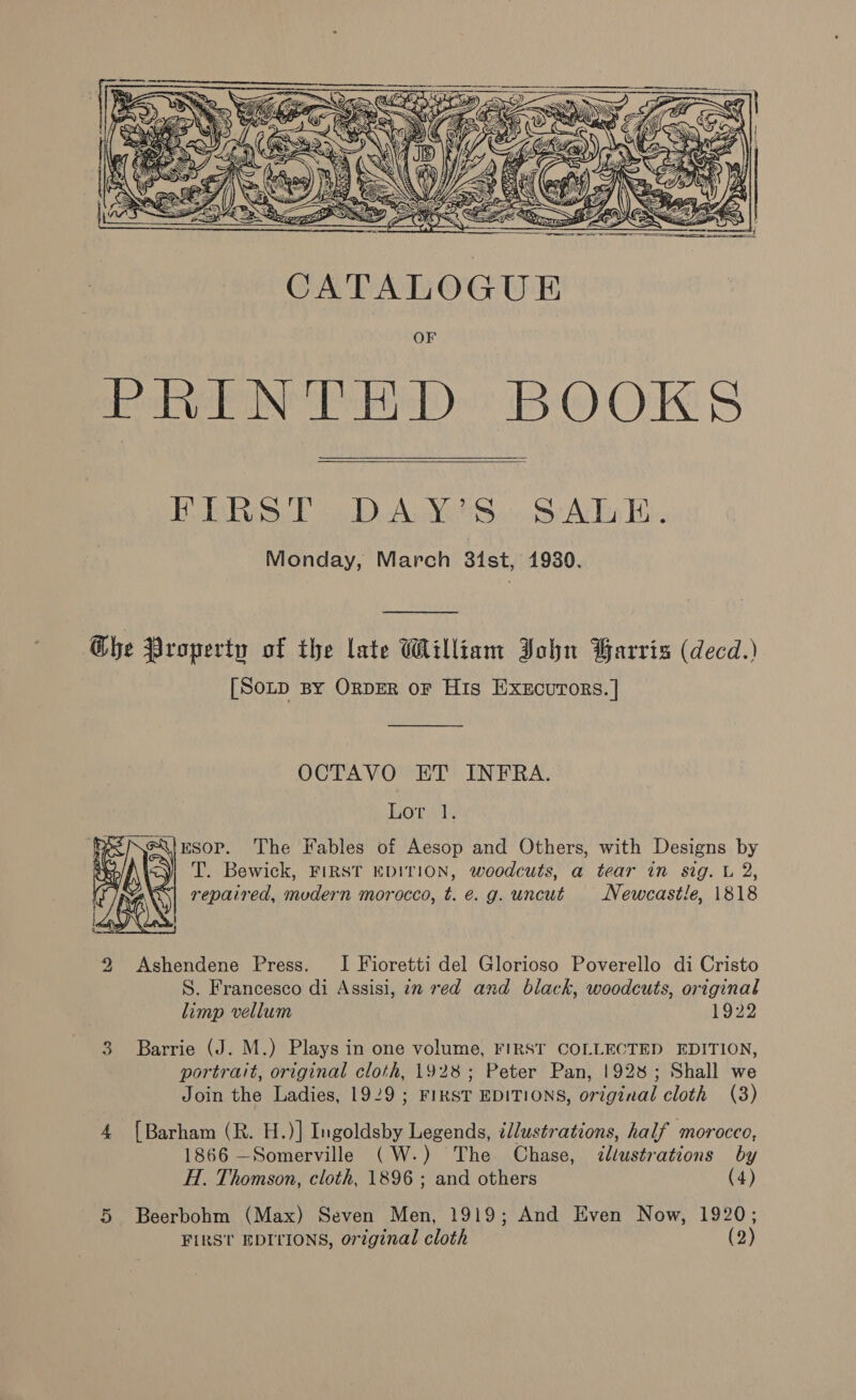     BERS. T DAYS. SATE. Monday, March 3ist, 1930. Che Property of the late William John Barris (decd.) [Sop By OrpER or His Execurors. | OCTAVO ET INFRA. Hort izsop. The Fables of Aesop and Others, with Designs by &lt;y| T. Bewick, FIRST EDITION, woodcuts, a tear in sig. L 2, 6 repaired, mvdern morocco, t. e.g. uncut Newcastle, 1818 2 Ashendene Press. I Fioretti del Glorioso Poverello di Cristo S. Francesco di Assisi, in red and black, woodcuts, original limp vellum 1922 3 Barrie (J. M.) Plays in one volume, FIRST COLLECTED EDITION, portrait, original cloth, 1928; Peter Pan, 1928; Shall we Join the Ladies, 1929 ; FIRST EDITIONS, original cloth (3) 4 [Barham (R. H.)] Ingoldsby Legends, ¢llustrations, half ‘morocco, 1866 —Somerville (W-.) The Chase, &lt;dllustrations by H. Thomson, cloth, 1896 ; and others (4) 5 Beerbohm (Max) Seven Men, 1919; And Even Now, 1920; FIRST EDITIONS, original cloth (2)