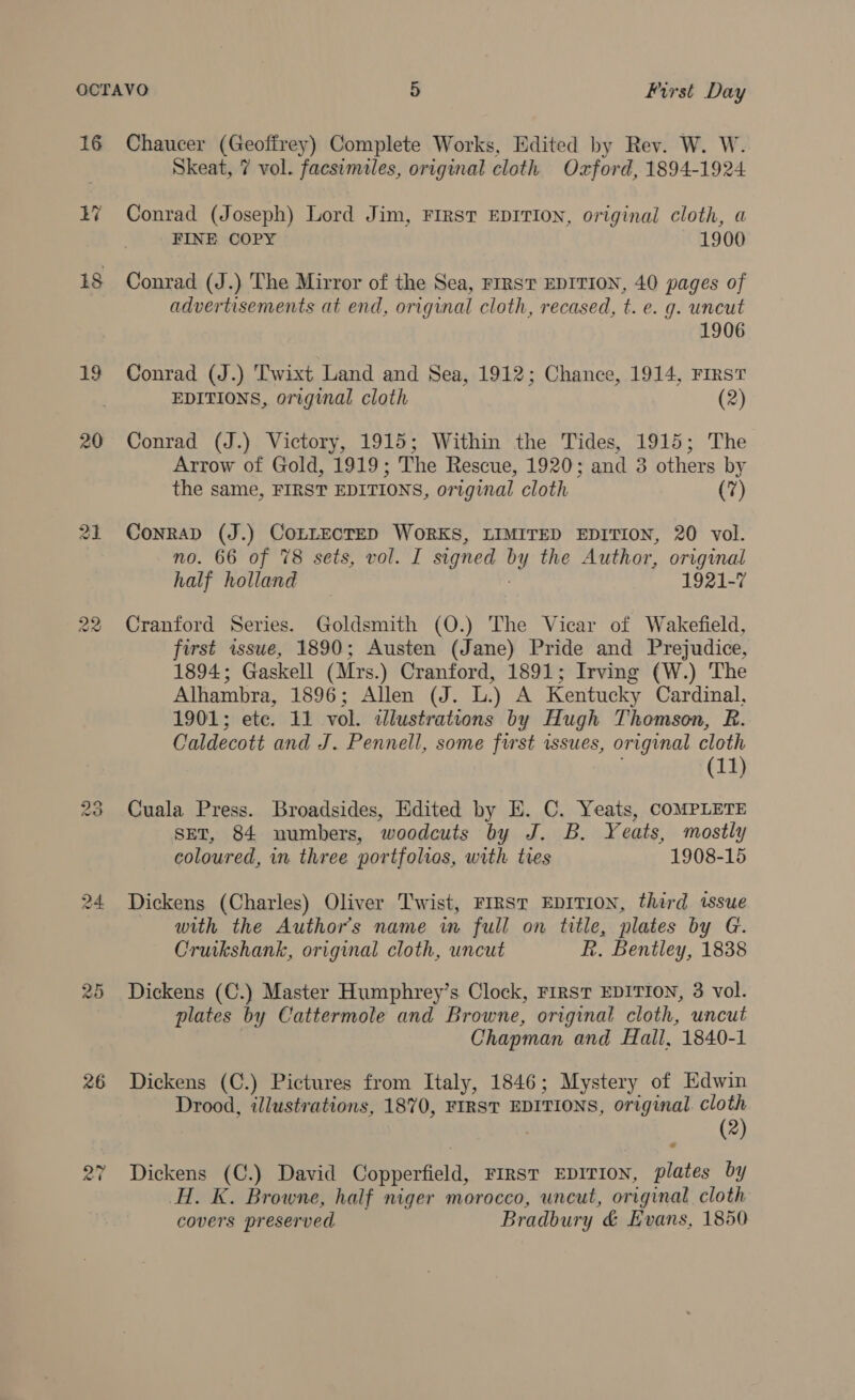 16 19 20 Las) fod) © (se) 26 Chaucer (Geoffrey) Complete Works, Edited by Rev. W. W. Skeat, 7 vol. facsimiles, original cloth Oxford, 1894-1924 Conrad (Joseph) Lord Jim, FIRST EDITION, original cloth, a FINE COPY 1900 Conrad (J.) The Mirror of the Sea, FIRST EDITION, 40 pages of advertisements at end, original cloth, recased, t. e. g. uncut 1906 Conrad (J.) Twixt Land and Sea, 1912; Chance, 1914, Firs? EDITIONS, original cloth (2) Conrad (J.) Victory, 1915; Within the Tides, 1915; The Arrow of Gold, 1919; The Rescue, 1920; and 3 others by the same, FIRST EDITIONS, original cloth (7) Conrad (J.) COLLECTED WORKS, LIMITED EDITION, 20 vol. no. 66 of 78 sets, vol. I signed DY the Author, original half holland 1921-7 Cranford Series. Goldsmith (O.) The Vicar of Wakefield, first wsue, 1890; Austen (Jane) Pride and Prejudice, 1894; Gaskell (Mrs.) Cranford, 1891; Irving (W.) The Alhambra, 1896; Allen (J. oy A Kentucky Cardinal, 1901; etc. 11 vol. illustrations by Hugh Thomson, R. Caldecott and J. Pennell, some first wssues, original cloth (11) Cuala Press. Broadsides, Edited by E. C. Yeats, COMPLETE sET, 84 numbers, woodcuts by J. B. ¥ eats, mostly coloured, in three portfolios, with tres 1908-15 Dickens (Charles) Oliver Twist, FIRST EDITION, third tssue with the Author's name in full on title, plates by G. Cruikshank, original cloth, uncut R. Bentley, 1838 Dickens (C.) Master Humphrey’s Clock, FIRST EDITION, 3 vol. plates by Cattermole and Browne, original cloth, uncut Chapman and Hall, 1840-1 Dickens (C.) Pictures from Italy, 1846; Mystery of Edwin Drood, illustrations, 1870, FIRST EDITIONS, original. cloth (2) Dickens (C.) David Copperfield, FIRST EDITION, plates by H. K. Browne, half niger morocco, uncut, original cloth covers preserved Bradbury &amp; Evans, 1850