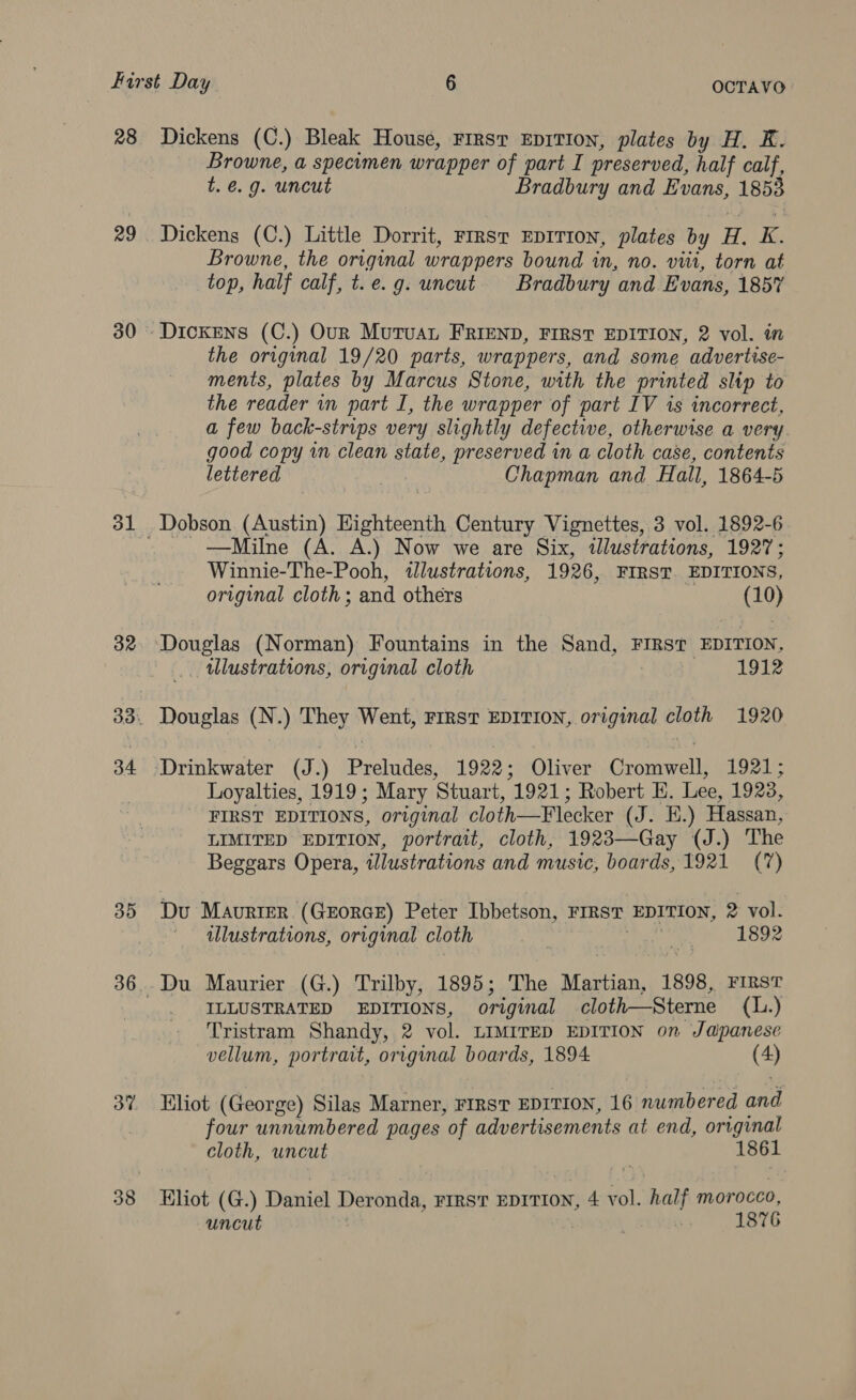 28 29 31 32 34 35 37 38 Dickens (C.) Bleak House, First EDITION, plates by H. K. Browne, a specimen wrapper of part I preserved, half calf, t. €. 9. uncut Bradbury and Evans, 1853 Dickens (C.) Little Dorrit, First EpITION, plates by H. K. Browne, the original wrappers bound in, no. vii, torn at top, half calf, t.e.g. uncut Bradbury and Evans, 185% Dickens (C.) Our MuruaL FRIEND, FIRST EDITION, 2 vol. in the original 19/20 parts, wrappers, and some advertise- ments, plates by Marcus Stone, with the printed slip to the reader in part I, the wrapper of part IV is incorrect, a few back-strips very slightly defective, otherwise a very. good copy in clean state, preserved in a cloth case, contents lettered 3 Chapman and Hall, 1864-5 —Milne (A. A.) Now we are Six, illustrations, 1927; Winnie-The-Pooh, illustrations, 1926, FIRST. EDITIONS, original cloth; and others (10) illustrations, original cloth | 1912 Douglas (N.) They Went, FIRST EDITION, original cloth 1920 Loyalties, 1919; Mary Stuart, 1921; Robert HE. Lee, 1923, FIRST EDITIONS, original cloth—Flecker (J. EH.) Hassan, LIMITED EDITION, portrait, cloth, 1923—Gay (J.) The Beggars Opera, illustrations and music, boards, 1921 (7) Du Maurter (Grorce) Peter Ibbetson, FIRST EDITION, 2 vol. ' alustrations, original cloth ie ee PAB Du Maurier (G.) Trilby, 1895; The Martian, 1898, First _ ILLUSTRATED EDITIONS, original cloth—Sterne (L.) Tristram Shandy, 2 vol. LIMITED EDITION on Japanese vellum, portrait, original boards, 1894: (4) Khot (George) Silas Marner, FIRST EDITION, 16 numbered and four unnumbered pages of advertisements at end, original cloth, uncut 1861 Kliot (G.) Daniel Deronda, FIRST EDITION, 4 vol. half morocco, uncut ‘ 1876