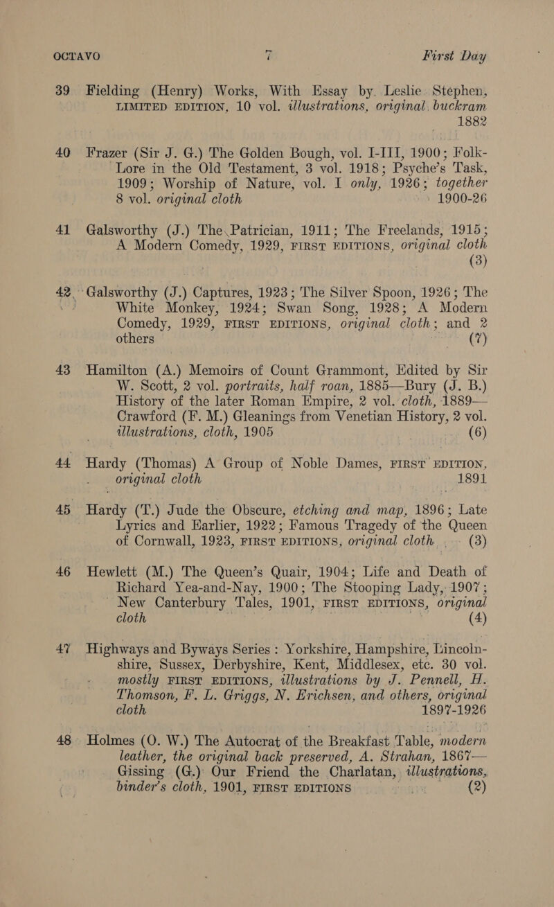 39 40 4] 43 44 46 AY 48 Fielding (Henry) Works, With Essay by. Leslie. Stephen, LIMITED EDITION, 10 vol. wdlustrations, original. buckram 1882 Frazer (Sir J. G.) The Golden Bough, vol. I-III, 1900; Folk- Lore in the Old Testament, 3 vol. 1918; Psyche’s Task, 1909; Worship of Nature, vol. I only, 1926; together 8 vol. original cloth &gt; 1900-26 Galsworthy (J.) The Patrician, 1911; The Freelands, 1915; A Modern Comedy, 1929, First EDITIONS, original cloth (3) Galsworthy (J.) Captures, 1923; The Silver Spoon, 1926; The White Monkey, 1924; Swan Song, 1928; A Modern Comedy, 1929, FIRST EDITIONS, original cloth and 2 others mae, Hamilton (A.) Memoirs of Count Grammont, Edited by Sir W. Scott, 2 vol. portraits, half roan, 1885—Bury (J. B.) History of the later Roman Empire, 2 vol. cloth, 1889— Crawford (F. M.) Gleanings from Venetian History, 2 vol. illustrations, cloth, 1905 met 6) Hardy (Thomas) A Group of Noble Dames, FIRST EDITION, original cloth 1891 Hardy (T.) Jude the Obscure, etching and map, 1896 ; Late Lyrics and Earlier, 1922; Famous Tragedy of the Queen of Cornwall, 1923, FIRST EDITIONS, original cloth... (3) Hewlett (M.) The Queen’s Quair, 1904; Life and Death of Richard Yea-and-Nay, 1900; The Stooping Lady, 1907 ; _ New Canterbury Tales, 1901, FIRST EDITIONS, original cloth (4) Highways and Byways Series : Yorkshire, Hampshire, Lincoln- shire, Sussex, Derbyshire, Kent, Middlesex, etc. 30 vol. mostly FIRST EDITIONS, illustrations by J. Pennell, H. Thomson, F. L. Griggs, N. Erichsen, and others, original cloth 1897-1926 Holmes (O. W.) The Autocrat of the Breakfast Table, modern leather, the original back preserved, A. Strahan, 1867— Gissing | (G.)' Our Friend the Charlatan, ) Hlusipations, binder’s cloth, 1901, FIRST EDITIONS (2)