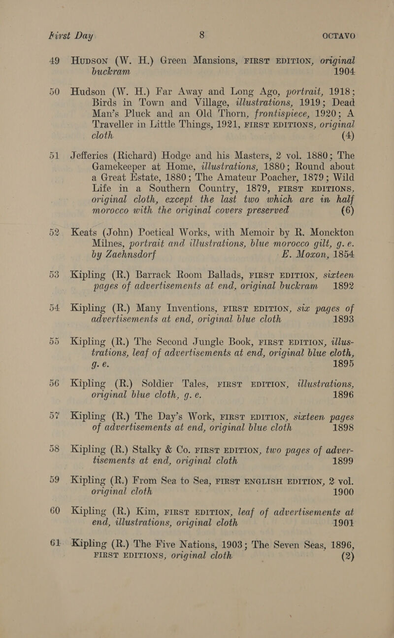 49 50 Or Or 60 Hupson (W. H.) Green Mansions, FIRST EDITION, original buckram 1904. Hudson (W. H.) Far Away and Long Ago, portrait, 1918; Birds in Town and Village, illustrations, 1919; Dead Man’s Pluck and an Old Thorn, frontispiece, 1920; A Traveller in Little Things, 1921, FIRST EDITIONS, original cloth. (4) Jefferies (Richard) Hodge and his Masters, 2 vol. 1880; The Gamekeeper at Home, illustrations, 1880; Round about a Great Estate, 1880; The Amateur Poacher, 1879; Wild Life in a Southern Country, 1879, FIRST EDITIONS, original cloth, except the last two which are wm half morocco with the original covers preserved (6) Keats (John) Poetical Works, with Memoir by R. Monckton Milnes, portrait and illustrations, blue morocco gilt, g. e. by Zaehnsdorf E. Moxon, 1854 Kipling (R.) Barrack Room Ballads, First EDITION, sixteen pages of advertisements at end, original buckram 1892 Kipling (R.) Many Inventions, FIRST EDITION, six pages of advertisements at end, original blue cloth 1893 Kipling (R.) The Second Jungle Book, rrrst EDITION, tlus- trations, leaf of advertisements at end, original blue cloth, g. @. 1895 Kipling (R.) Soldier Tales, rrrsr xEprtion, tdlustrations, original blue cloth, g. e. 1896 Kipling (R.) The Day’s Work, FIRST EDITION, sixteen pages of advertisements at end, original blue cloth 1898 Kipling (R.) Stalky &amp; Co. rirst EDITION, two pages of adver- tisements at end, original cloth 1899 Kipling (R.) From Sea to Sea, FIRST ENGLISH EDITION, 2 vol. original cloth 1900 Kipling (R.) Kim, First Eeprtion, leaf of advertisements at end, ulustrations, original cloth 1901 Kipling (R.) The Five Nations, 1903; The Seven Seas, 1896, FIRST EDITIONS, original cloth. (2)