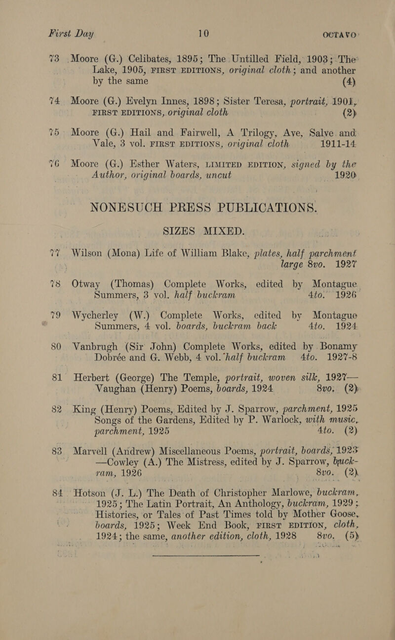 ~2 ~2 82 83 Moore (G.) Celibates, 1895; The Untilled Field, 1903; The Lake, 1905, FIRST EDITIONS, original cloth ; ‘and another by the same (4) Moore (G.) Evelyn Innes, 1898; Sister Teresa, portrait, 1901, FIRST EDITIONS,.original cloth (2) Moore (G.) Hail and Fairwell, A Trilogy, Ave, Salve. and: Vale, 3 vol. FIRST EDITIONS, original cloth 1911-14 Moore (G.) Esther Waters, LIMITED EDITION, signed by the Author, original boards, uncut 1920 NONESUCH PRESS PUBLICATIONS. SIZES MIXED. large 8vo. 1927 Otway (Thomas) Complete Works, edited by Montague Summers, 3 vol. half buckram 4to. 1926 Wycherley (W.) Complete Works, edited by Montague Summers, 4 vol. boards, buckram back 4to. 1924 Vanbrugh (Sir John) Complete Works, edited by ‘Bonamy Dobrée and G. Webb, 4 vol. half buckram 4to. 1927-8 Herbert (George) The Temple, portrait, woven silk, 192%?— Vaughan (Henry) Poems, boards, 1924 8v0. (2) King (Henry) Poems, Edited by J. Sparrow, parchment, 1925 Songs of the Gardens, Edited by P. Warlock, with music, parchment, 1925 4to. (2) —Cowley (A.) The Mistress , edited by J. Sparrow, buck- ram, 1926 . Bvo. (2) Hotson (J. L) The Death of Glitisopher Marlowe, Ficknitie : 1925; The Latin Portrait, An Anthology, buckram, 1929 ; Histories, or Tales‘of Past Times told by Mother Goose, boards, 1925: Week End Book, First EDITION, cloth, 1924; the same, another edition, cloth, 1928 8v0. (5) he