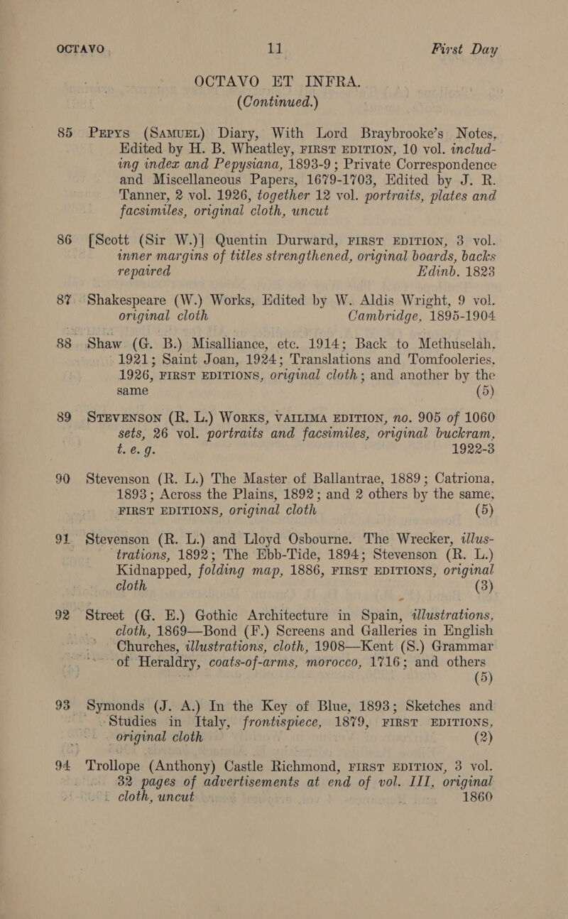 86 89 90 92 OCTAVO ET INFRA. (Continued.) Pepys (SamMuet) Diary, With Lord Braybrooke’s Notes, Hdited by H. B. Wheatley, First EDITION, 10 vol. includ- ing index and Pepysiana, 1893-9 ; Private Correspondence and Miscellaneous Papers, 1679-1703, Edited by J. R. Tanner, 2 vol. 1926, together 12 vol. portraits, ede and facsimiles, original ‘cloth, uncut [Scott (Sir W.)| Quentin Durward, First EDITION, 3 vol. inner margins of titles strengthened, original boards, backs repaired Edinb. 1823 original cloth Cambridge, 1895-1904 Shaw (G. B.) Misalliance, etc. 1914; Back to Methuselah, 1921; Saint Joan, 1924; Translations and Tomfooleries, 1926, FIRST EDITIONS, original cloth; and another by the same (5) Stevenson (R. L.) Works, VAILIMA EDITION, no. 905 of 1060 sets, 26 vol. portraits and facsimiles, original buckram, 1. 8..9 1922-3 Stevenson (R. L.) The Master of Ballantrae, 1889; Catriona, 1893; Across the Plains, 1892; and 2 others by the same, FIRST EDITIONS, original cloth (5) Stevenson (R. L.) and Lloyd Osbourne. The Wrecker, «lus- trations, 1892; The Ebb-Tide, 1894; Stevenson (R. L.) Kidnapped, folding map, 1886, FIRST EDITIONS, original cloth (3) ad cloth, 1869—Bond (F.) Screens and Galleries in English Churches, dlustrations, cloth, 1908—Kent (S.) Grammar of Heraldry, coats-of-arms, morocco, 1716; and others (5) Studies in Italy, frontispiece, 1879, FIRST EDITIONS, ee cloth (2) Trollope (Anthony) Castle uae FIRST EDITION, 3 vol. 32 pages of advertisements at end of vol. III, original . cloth, uncut | 4 1860