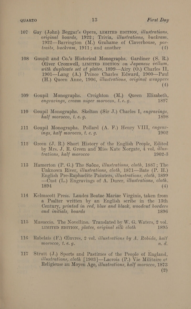 10 ~Z 108 109 110 iit 112 113 114 115 Gay (John) Beggar’s Opera, LIMITED EDITION, tlustrations, original boards, 1922; Trivia, wlustrations, buckram, 1922—Barrington (M.) Grahame ot Claverhouse, por- traits, buckram, 1911; and another (4) Goupil and Co.’s Historical Monographs. Gardiner (S. R.) Oliver Cromwell, LIMITED EDITION on Japanese vellum, with duplicate set of plates, 1899—Airy (O.) Charles IT, 1901—Lang (A.) Prince Charles Edward, 1900—Paul (H.) Queen Anne, 1906, illustrations, original wrappers (4) Goupil Monographs. Creighton (M.) Queen Llizabeth, engravings, cream niger morocco, t. €. g. 1897 Goupil Monographs. Skelton (Sir J.) Charles I, engravings, half morocco, t. é. g. 1898 Goupil Monographs. Pollard (A. F.) Henry VIII, engrav- ings, half morocco, t. é. 9. 1902 Green (J. R.) Short History of the English People, Edited by Mrs. J. R. Green and Miss Kate Norgate, 4 vol. alus- trations, half morocco 1902-3 Hamerton (P. G.) The Sadne, illustrations, cloth, 1887; The Unknown River, illustrations, cloth, 1871—Bate (P. H.) English Pre-Raphaelite Painters, iwlustrations, cloth, 1899 —Cust (L.) Engravings of A. Durer, wlustrations, cloth, 1894 (4) Kelmscott Press. Laudes Beatae Mariae Virginis, taken from a Psalter written by an English scribe in the 13th Century, printed in red, blue and black, woodcut borders and initials, boards 1896 Masuccio. The Novellino. Translated by W. G. Waters, 2 vol. LIMITED EDITION, plates, original silk cloth 1895 Rabelais (F'.) Gauvres, 2 vol. illustrations by A. Robida, half morocco, t. @. g. n. d. Strutt (J.) Sports and Pastimes of the People of England, ulustrations, cloth [1903|—Lacrois (P.) Vie Militaire et Religieuse au Moyen Age, illustrations, half morocco, 1873 (2)