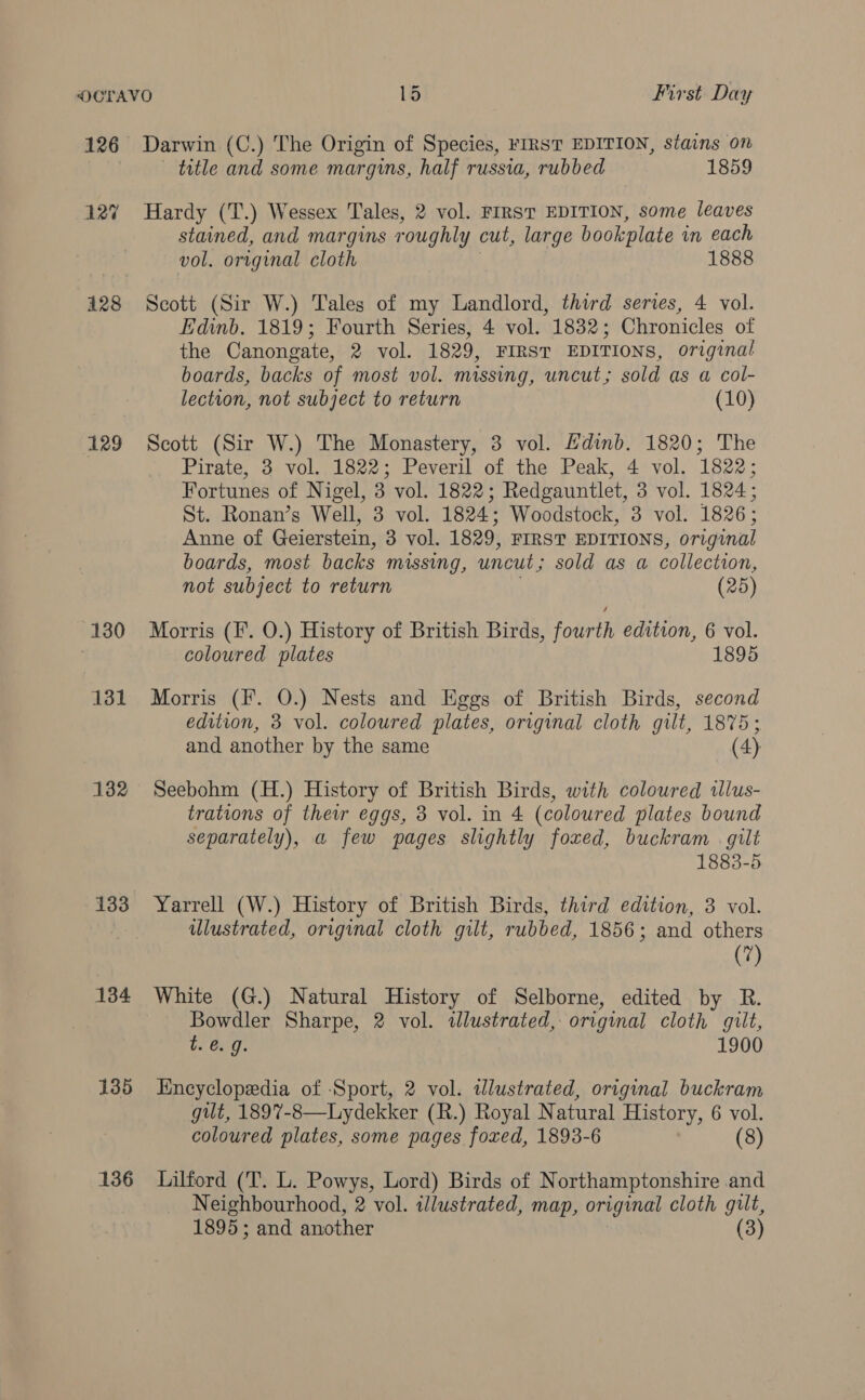 126 Darwin (C.) The Origin of Species, FIRST EDITION, stains on title and some margins, half russia, rubbed 1859 12% Hardy (T.) Wessex Tales, 2 vol. FIRST EDITION, some leaves stained, and margins roughly cut, large bookplate in each vol. original cloth ; 1888 128 Scott (Sir W.) Tales of my Landlord, third series, 4 vol. Edinb. 1819; Fourth Series, 4 vol. 1832; Chronicles of the Canongate, 2 vol. 1829, FIRST EDITIONS, original boards, backs of most vol. missing, uncut; sold as a col- lection, not subject to return (10) 129 Scott (Sir W.) The Monastery, 3 vol. Hdinb. 1820; The Pirate, 3 vol. 1822; Peveril of the Peak, 4 vol. 1822; Fortunes of Nigel, 3 vol. 1822; Redgauntlet, 3 vol. 1824; St. Ronan’s Well, 3 vol. 1824; Woodstock, 3 vol. 1826; Anne of Geierstein, 3 vol. 1829, FIRST EDITIONS, original boards, most backs missing, uncut; sold as a collection, not subject to return (25) 130 Morris (F. O.) History of British Birds, fourth edition, 6 vol. coloured plates 1895 131 Morris (F. O.) Nests and Eggs of British Birds, second edition, 3 vol. coloured plates, original cloth gilt, 1875; and another by the same (4) 132 Seebohm (H.) History of British Birds, with coloured tllus- trations of their eggs, 3 vol. in 4 (coloured plates bound separately), a few pages slightly foxed, buckram | gilt 1883-5 133 Yarrell (W.) History of British Birds, third edition, 3 vol. 3 ulustrated, original cloth gilt, rubbed, 1856; and others (7) 134 White (G.) Natural History of Selborne, edited by R. Bowdler Sharpe, 2 vol. ilustrated, original cloth gilt, te. 9. 1900 135 Hncyclopedia of ‘Sport, 2 vol. tdlustrated, original buckram gult, 1897-8—Lydekker (R.) Royal Natural History, 6 vol. coloured plates, some pages foxed, 1893-6 (8) 136 Lilford (T. L. Powys, Lord) Birds of Northamptonshire and Neighbourhood, 2 vol. illustrated, map, original cloth gilt, 1895; and another (3)