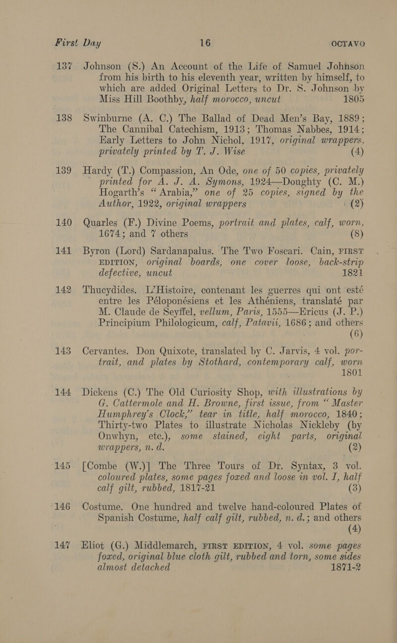 137 138 139 140 141 142 145 144. 146 147 Johnson (S.) An Account of the Life of Samuel Johnson from his birth to his eleventh year, written by himself, to which are added Original Letters to Dr. S. Johnson by Miss Hill Boothby, half morocco, uncut 1805 Swinburne (A. C.) The Ballad of Dead Men’s Bay, 1889 ; The Cannibal Catechism, 1913; Thomas Nabbes, 1914; Karly Letters to John Nichol, 1917, original wrappers, prwately printed by T. J. Wise (4) Hardy (T.) Compassion, An Ode, one of 50 copies, privately ~ printed for A. J. A. Symons, 1924—Doughty (C. M.) Hogarth’s “ Arabia,” one of 25 copies, signed by the Author, 1922, original wrappers i (2) Quarles (F.) Divine Poems, portrait and plates, calf, worn, 1674; and 7 others (8) Byron (Lord) Sardanapalus. The T'wo Foscari. Cain, FIRST EDITION, original boards, one cover loose, back-strip defective, uncut 1821 Thucydides. L’?Histoire, contenant les guerres qui ont esté entre les Péloponésiens et les Athéniens, translaté par M. Claude de Seyffel, vellum, Paris, 1555—Ericus (J. P.) Principium Philologicum, calf, Patavii, 1686; and others | (6) Cervantes. Don Quixote, translated by C. Jarvis, 4 vol. por- trait, and plates by Stothard, contemporary calf, worn 1801 Dickens (C.) The Old Curiosity Shop, with dlustrations by G. Cattermole and H. Browne, first issue, from “ Master Humphrey's Clock,’ tear in title, half morocco, 1840; Thirty-two Plates to illustrate Nicholas Nickleby (by Onwhyn, etc.), some stained, eight parts, orignal wrappers, n. d. (2) [Combe (W.)] The Three Tours of Dr. Syntax, 3 vol. coloured plates, some pages foxed and loose wm vol. I, half calf gilt, rubbed, 1817-21 (3) Costume. One hundred and twelve hand-coloured Plates of Spanish Costume, half calf gilt, rubbed, n. d.; and others (4) Khot (G.) Middlemarch, Frrst EDITION, 4 vol. some pages foxed, original blue cloth gut, rubbed and torn, some sides almost detached 1871-2