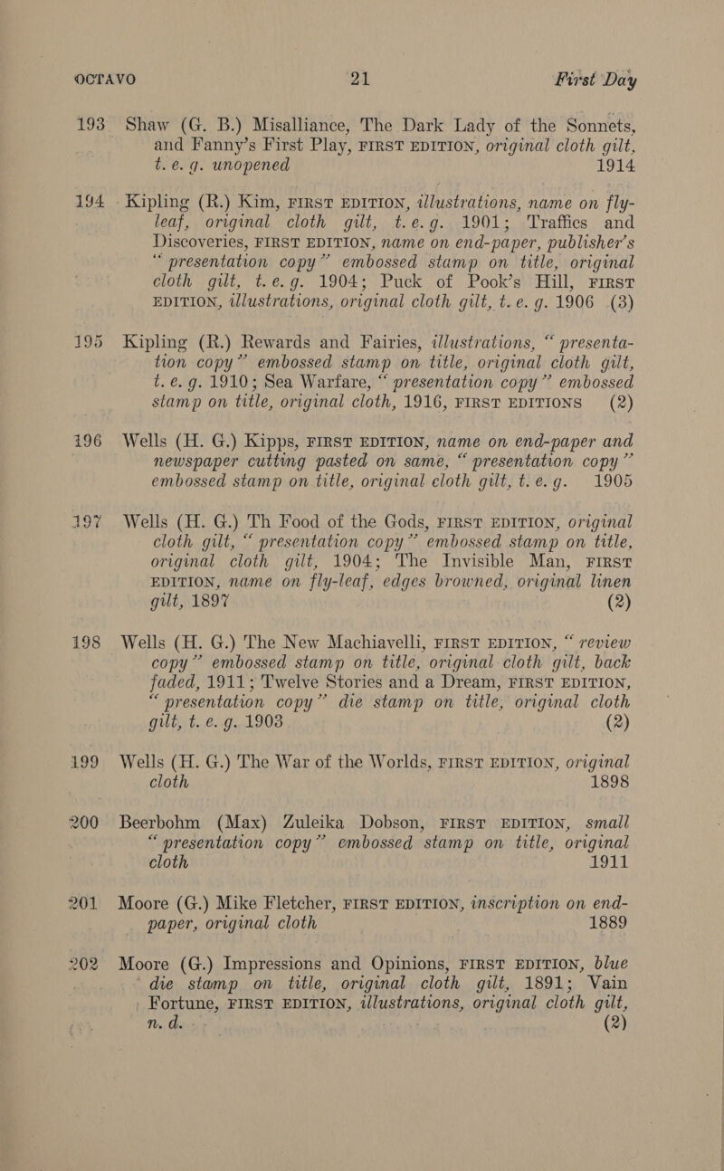 194 195 196 197 198 199 200 201 202 Shaw (G. B.) Misalliance, The Dark Lady of the Sonnets, and Fanny’s First Play, FIRST EDITION, original cloth gilt, t. e.g. unopened 1914 leaf, original cloth gilt, t.e.g. 1901; Traffics and Discoveries, FIRST EDITION, name on end-paper, publisher's “ presentation copy” embossed stamp on title, original cloth gilt, t.e.g. 1904; Puck of Pook’s Hill, First EDITION, wlustrations, original cloth gilt, t.e. g. 1906 (3) Kipling (R.) Rewards and Fairies, illustrations, “ presenta- tion copy” embossed stamp on title, original cloth gilt, t. e.g. 1910; Sea Warfare, “ presentation copy” embossed stamp on title, original cloth, 1916, FIRST EDITIONS (2) Wells (H. G.) Kipps, FIRST EDITION, name on end-paper and newspaper cutting pasted on same, “ presentation copy” embossed stamp on title, original eloth gilt, t.e.g. 1905 Wells (H. G.) Th Food of the Gods, First EDITION, original cloth gilt, “ presentation copy” embossed stamp on title, original cloth gilt, 1904; The Invisible Man, First EDITION, name on fly-leaf, edges browned, original linen gut, 1897 (2) Wells (H. G.) The New Machiavelli, First EDITION, “ review copy’ embossed stamp on title, original cloth gilt, back faded, 1911; Twelve Stories and a Dream, FIRST EDITION, “ presentation copy” die stamp on title, original cloth gilt, t. e.g. 1903 (2) Wells (H. G.) The War of the Worlds, First EDITION, original cloth 1898 Beerbohm (Max) Zuleika Dobson, FIRST EDITION, small “ oresentation copy” embossed stamp on title, original cloth 1911 Moore (G.) Mike Fletcher, FIRST EDITION, inscription on end- paper, original cloth 1889 Moore (G.) Impressions and Opinions, FIRST EDITION, blue die stamp on title, original cloth gilt, 1891; Vain _ Fortune, FIRST EDITION, illustrations, original cloth gilt, a: ae | (2)