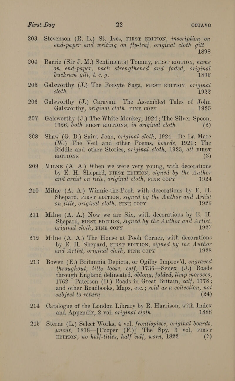 203 204 205 209 210 z12 213 214 215 Stevenson (R. L.) St. Ives, FIRST EDITION, inscription on end-paper and writing on fly-leaf, original cloth gilt 1898 Barrie (Sir J. M.) Sentimental Tommy, FIRST EDITION, name on end-paper, back strengthened and faded, original buckram gilt, t. e.g. 1896 Galsworthy (J.) The Forsyte Saga, FIRST EDITION, original cloth 1922 Galsworthy (J.) Caravan. The Assembled Tales of John Galsworthy, original cloth, FINE COPY 1925 Galsworthy (J.) The White Monkey, 1924; The Silver Spoon, 1926, both FIRST EDITIONS, in original cloth (2) Shaw (G. B.) Saint Joan, original cloth, 1924—De La Mare (W.) The Veil and other Poems, boards, 1921; The Riddle and other Stories, original cloth, 1923, all First _ EDITIONS (3) Mitne (A. A.) When we were very young, with decorations by E. H. Shepard, FIRST EDITION, signed by the Author and artist on title, original cloth, FINE COPY 1924 Milne (A. A.) Winnie-the-Pooh with decorations by Ik. H. Shepard, FIRST EDITION, signed by the Author and Artist on title, original cloth, FINE COPY 1926 Milne (A. A.) Now we are Six, with decorations by EK. H. Shepard, FIRST EDITION, signed by the Author and Artist, original cloth, FINE COPY 1927 Milne (A. A.) The House at Pooh Corner, with decorations by E. H. Shepard, First EDITION, signed by the Author and Artist, original cloth, FINE COPY 1928 Bowen (E.) Britannia Depicta, or Ogilby Improv’d, engraved throughout, title loose, caif, 1736—Senex (J.) Roads through England delineated, oblong, folded, limp morocco, 1762—Paterson (D.) Roads in Great Britain, calf, 1778 ; and other Roadbooks, Maps, ete.; sold as a collection, not subject to return (24) Catalogue of the London Library by R. Harrison, with Index and Appendix, 2 vol. original cloth 1888 Sterne (L.) Select Works, 4 vol. frontispiece, original boards, uncut, 1818—[Cooper (F.)] The Spy, 3 vol, First EDITION, no half-titles, half calf, worn, 1822 (7)