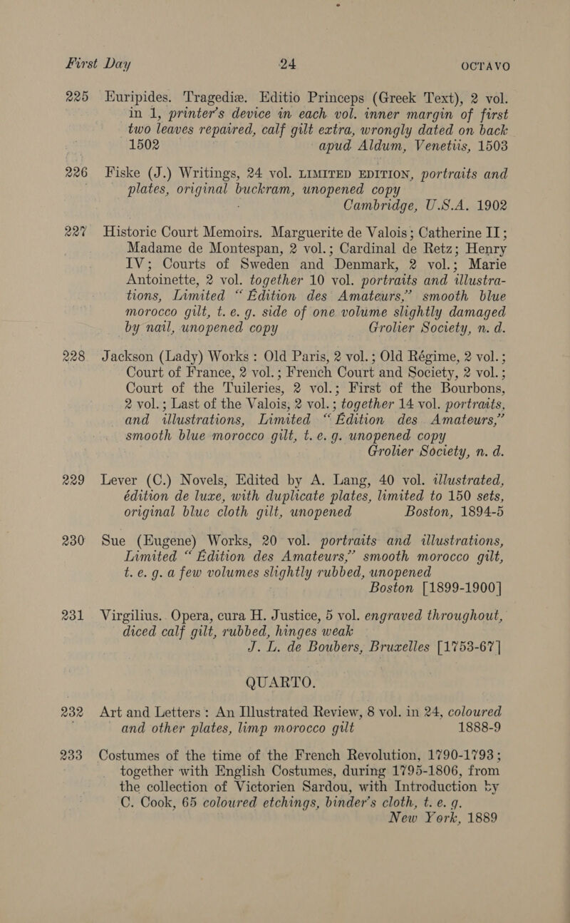 220 226 220 228 229 230 231 232 233 Kuripides. Tragedie. Editio Princeps (Greek Text), 2 vol. in 1, printer’s device in each. vol. inner margin of first two leaves reparred, calf gilt extra, wrongly dated on back 1502 —apud Aldum, Venetvis, 1503 Fiske (J.) Writings, 24 vol. LIMITED EDITION, portraits and plates, original | buckram, unopened copy Cambridge, U.S.A. 1902 Historic Court Memoirs. Marguerite de Valois; Catherine IT; Madame de Montespan, 2 vol.; Cardinal de Retz; Henry IV; Courts of Sweden and Denmark, 2 vol.; Marie Antoinette, 2 vol. together 10 vol. portraits and tllustra- tions, Limited “ Edition des Amateurs,’ smooth blue morocco gilt, t.e. g. side of one volume slightly damaged by nail, unopened copy Grolier Society, n. d. Jackson (Lady) Works: Old Paris, 2 vol.; Old Régime, 2 vol. ; Court of France, 2 vol.; French Court and Society, 2 vol. ; Court of the Tuileries, 2 vol.; First of the Bourbons, 2 vol.; Last of the Valois, 2 vol.; together 14 vol. portraits, and illustrations, Limited “ Edition des Amateurs,” smooth blue morocco gilt, t.e.g. unopened copy Grolier Society, n. d. Lever (C.) Novels, Edited by A. Lang, 40 vol. illustrated, édition de luxe, with duplicate plates, limited to 150 sets, original blue cloth gilt, unopened Boston, 1894-5 Sue (Eugene) Works, 20 vol. portraits and illustrations, Limited “ Edition des Amateurs,’ smooth morocco gilt, t.e.g.a few volumes slightly rubbed, unopened Boston [1899-1900] Virgilius.. Opera, cura H. Justice, 5 vol. engraved throughout, diced calf gilt, rubbed, petals weak J. L. de Boubers, Bruaelles [1753-67] QUARTO. Art and Letters: An Illustrated Review, 8 vol. in 24, coloured and other plates, limp morocco gilt 1888-9 Costumes of the time of the French Revolution, 1790-1793 ; together with English Costumes, during 1795-1806, from the collection of Victorien Sardou, with Introduction ‘ty C. Cook, 65 coloured etchings, binder’s cloth, t. e. g. New York, 1889