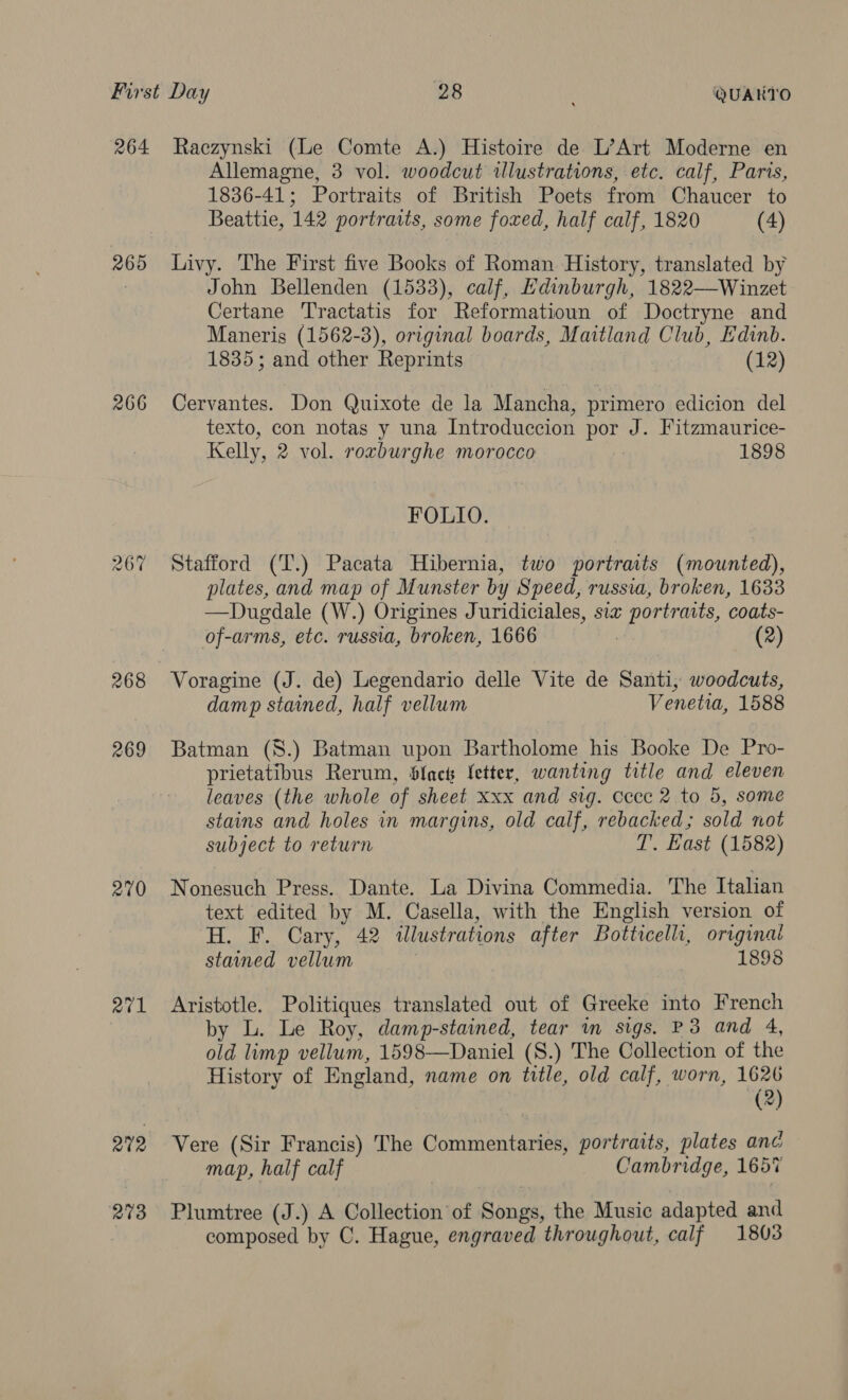 264 269 266 267 268 269 270 atl 279 273 Raczynski (Le Comte A.) Histoire de L’Art Moderne en Allemagne, 3 vol. woodcut illustrations, etc. calf, Paris, 1836-41; Portraits of British Poets from Chaucer to Beattie, 142 portraits, some foxed, half calf, 1820 (4) Livy. The First five Books of Roman History, translated by John Bellenden (1533), calf, Edinburgh, 1822—Winzet Certane Tractatis for Reformatioun of Doctryne and Maneris (1562-3), original boards, Maitland Club, Edinb. 1835; and other Reprints (12) Cervantes. Don Quixote de la Mancha, primero edicion del texto, con notas y una Introduccion por J. Fitzmaurice- Kelly, 2 vol. roxburghe morocco | 1898 FOLIO. Stafford (T.) Pacata Hibernia, two portraits (mounted), plates, and map of Munster by Speed, russia, broken, 1633 —Dugdale (W.) Origines Juridiciales, six portraits, coats- of-arms, etc. russia, broken, 1666 3 (2) Voragine (J. de) Legendario delle Vite de Santi, woodcuts, damp stained, half vellum Venetia, 1588 Batman (8.) Batman upon Bartholome his Booke De Pro- prietatibus Rerum, Slack letter, wanting title and eleven leaves (the whole of sheet xxx and sig. cece 2 to 5, some stains and holes in margins, old calf, rebacked; sold not subject to return T. East (1582) Nonesuch Press. Dante. La Divina Commedia. The Italian text edited by M. Casella, with the English version of H. F. Cary, 42 illustrations after Botticelli, original stained vellum 1898 Aristotle. Politiques translated out of Greeke into French by L. Le Roy, damp-stained, tear im sigs. P3 and 4, old limp vellum, 1598—Daniel (S.) The Collection of the History of England, name on title, old calf, worn, 1626 (2) Vere (Sir Francis) The Commentaries, portraits, plates anc map, half calf Cambridge, 1657 Plumtree (J.) A Collection of Songs, the Music adapted and composed by C. Hague, engraved throughout, calf 1803