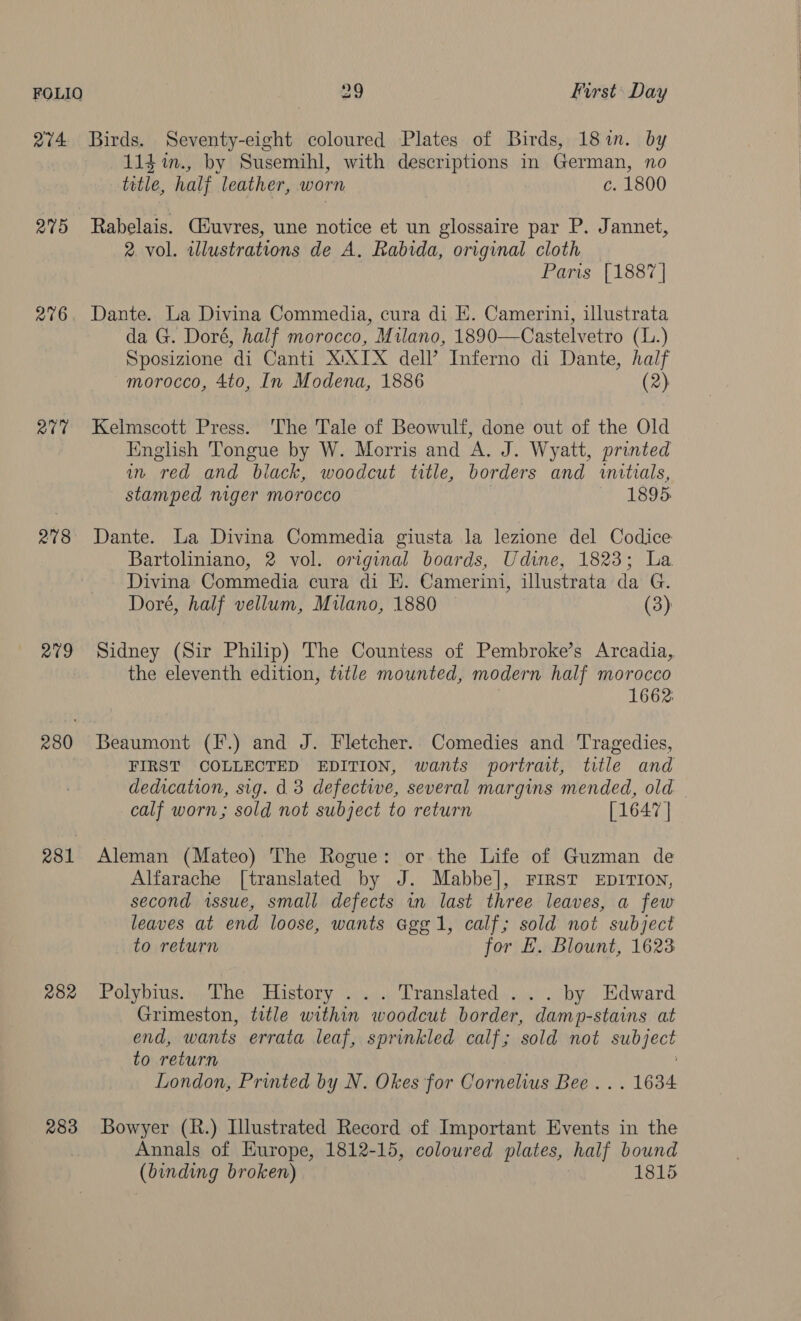 274 Birds. Seventy-eight coloured Plates of Birds, 18 in. by lid in., by Susemihl, with descriptions in German, no title, halj leather, worn c. 1800 275 Rabelais. Ciuvres, une notice et un glossaire par P. Jannet, 2 vol. illustrations de A. Rabida, original cloth Paris [1887] 276. Dante. La Divina Commedia, cura di EK. Camerini, illustrata da G. Doré, half morocco, Milano, 1890—Castelvetro (L.) S posizione ‘di Canti XIXTX dell’ Inferno di Dante, dak morocco, 4to, In Modena, 1886 277 Kelmscott Press. The Tale of Beowulf, adie out of the Old English Tongue by W. Morris and A. J. Wyatt, printed in red and black, woodcut title, borders and initials, stamped niger morocco | 1895. 278 Dante. La Divina Commedia giusta la lezione del Codice Bartoliniano, 2 vol. original boards, Udine, 1823; La Divina Commedia cura di E. Camerini, illustrata da G. Doré, half vellum, Milano, 1880 (3) 279 Sidney (Sir Philip) The Countess of Pembroke’s Arcadia, the eleventh edition, title mounted, modern half morocco 1662: 280 Beaumont (F.) and J. Fletcher.. Comedies and Tragedies, FIRST COLLECTED EDITION, wants portrait, title and dedication, sig. d 3 defective, several margins mended, old calf worn; sold not subject to return [1647 | 281 Aleman (Mateo) The Rogue: or the Life of Guzman de Alfarache [translated by J. Mabbe], FIRST EDITION, second issue, small defects in last three leaves, a few leaves at end loose, wants Ggg1, calf; sold not subject to return for E. Blount, 1623 282 Polybius. The History ... Translated ... by Edward Grimeston, title within woodcut border, damp-stains at end, wants errata leaf, sprinkled calf; sold not eubiect to return London, Printed by N. Okes for Cornelius Bee... 1634 283 Bowyer (R.) Illustrated Record of Important Events in the Annals of Europe, 1812-15, coloured plates, half bound (binding broken) 1815